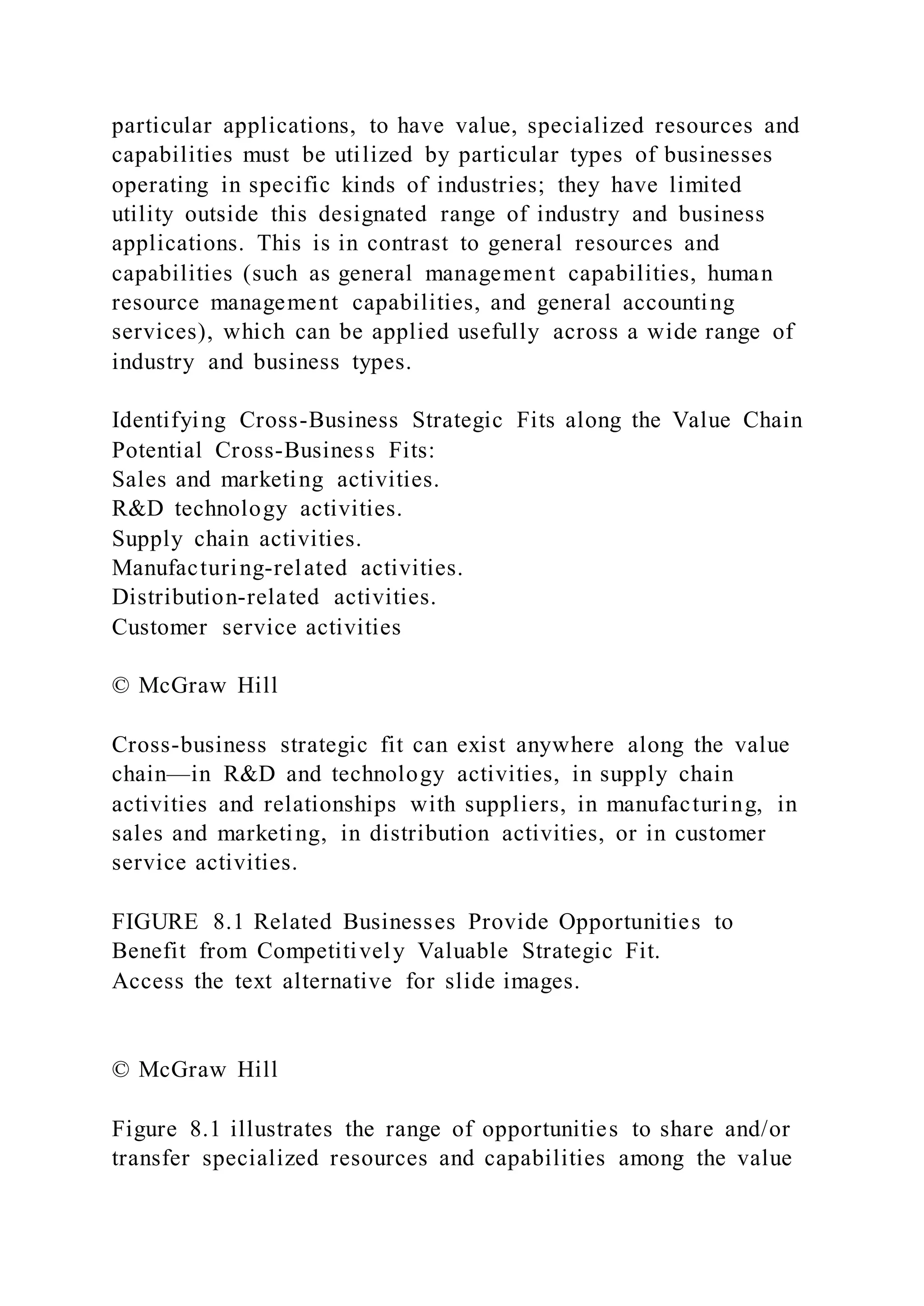 particular applications, to have value, specialized resources and
capabilities must be utilized by particular types of businesses
operating in specific kinds of industries; they have limited
utility outside this designated range of industry and business
applications. This is in contrast to general resources and
capabilities (such as general management capabilities, human
resource management capabilities, and general accounting
services), which can be applied usefully across a wide range of
industry and business types.
Identifying Cross-Business Strategic Fits along the Value Chain
Potential Cross-Business Fits:
Sales and marketing activities.
R&D technology activities.
Supply chain activities.
Manufacturing-related activities.
Distribution-related activities.
Customer service activities
© McGraw Hill
Cross-business strategic fit can exist anywhere along the value
chain—in R&D and technology activities, in supply chain
activities and relationships with suppliers, in manufacturing, in
sales and marketing, in distribution activities, or in customer
service activities.
FIGURE 8.1 Related Businesses Provide Opportunities to
Benefit from Competitively Valuable Strategic Fit.
Access the text alternative for slide images.
© McGraw Hill
Figure 8.1 illustrates the range of opportunities to share and/or
transfer specialized resources and capabilities among the value
 