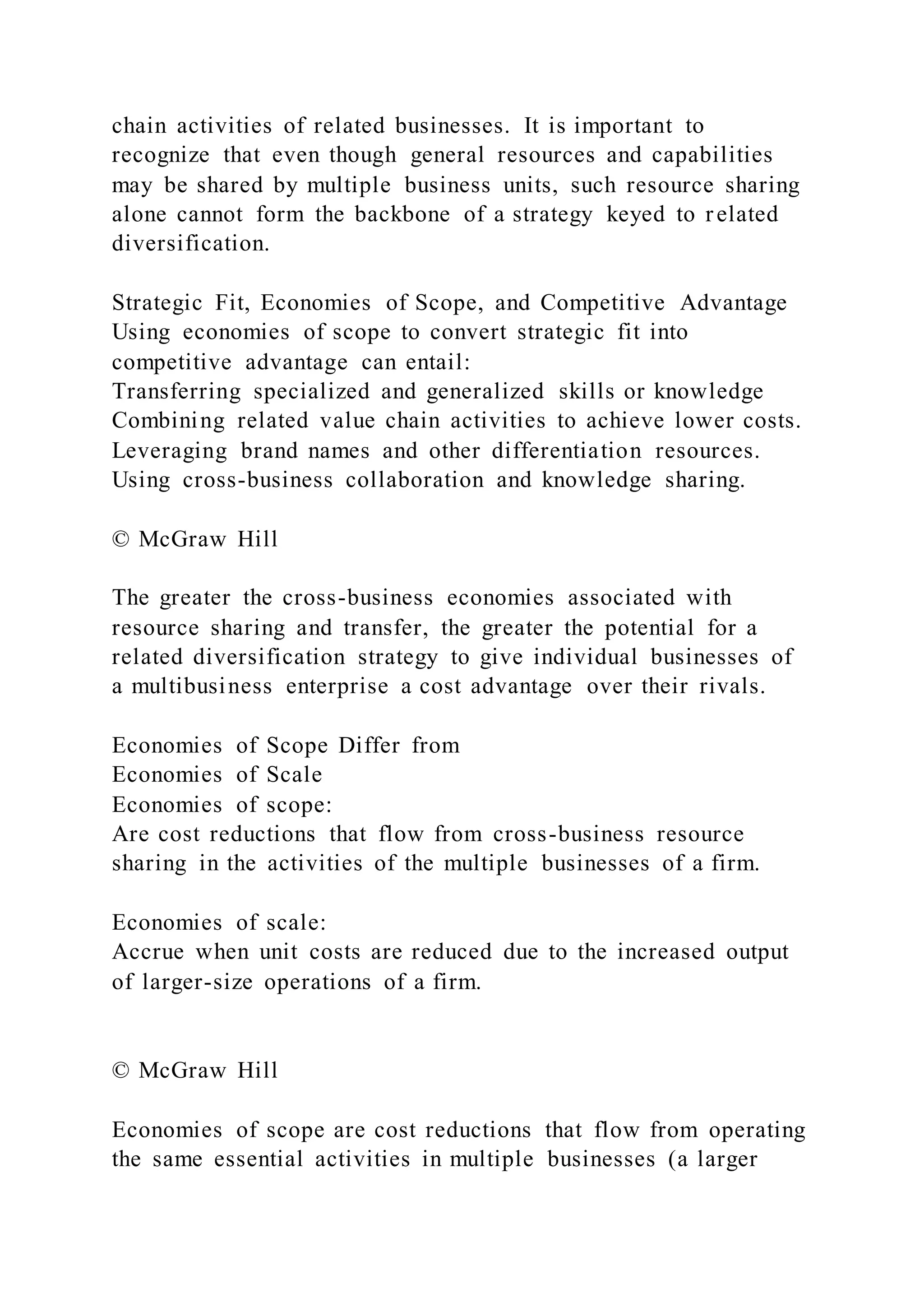chain activities of related businesses. It is important to
recognize that even though general resources and capabilities
may be shared by multiple business units, such resource sharing
alone cannot form the backbone of a strategy keyed to related
diversification.
Strategic Fit, Economies of Scope, and Competitive Advantage
Using economies of scope to convert strategic fit into
competitive advantage can entail:
Transferring specialized and generalized skills or knowledge
Combining related value chain activities to achieve lower costs.
Leveraging brand names and other differentiation resources.
Using cross-business collaboration and knowledge sharing.
© McGraw Hill
The greater the cross-business economies associated with
resource sharing and transfer, the greater the potential for a
related diversification strategy to give individual businesses of
a multibusiness enterprise a cost advantage over their rivals.
Economies of Scope Differ from
Economies of Scale
Economies of scope:
Are cost reductions that flow from cross-business resource
sharing in the activities of the multiple businesses of a firm.
Economies of scale:
Accrue when unit costs are reduced due to the increased output
of larger-size operations of a firm.
© McGraw Hill
Economies of scope are cost reductions that flow from operating
the same essential activities in multiple businesses (a larger
 