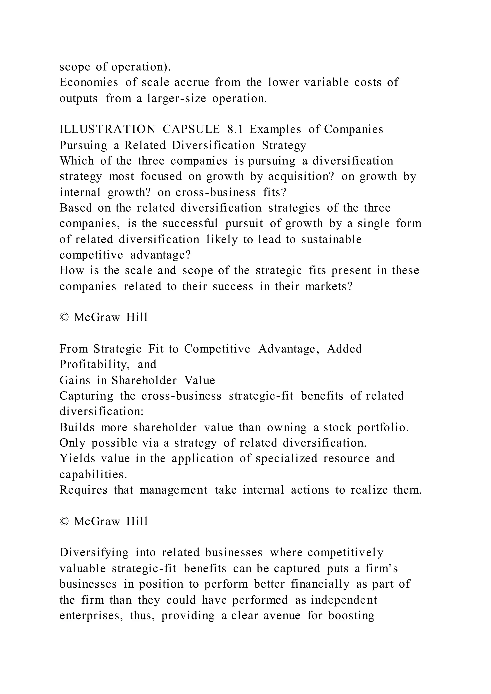 scope of operation).
Economies of scale accrue from the lower variable costs of
outputs from a larger-size operation.
ILLUSTRATION CAPSULE 8.1 Examples of Companies
Pursuing a Related Diversification Strategy
Which of the three companies is pursuing a diversification
strategy most focused on growth by acquisition? on growth by
internal growth? on cross-business fits?
Based on the related diversification strategies of the three
companies, is the successful pursuit of growth by a single form
of related diversification likely to lead to sustainable
competitive advantage?
How is the scale and scope of the strategic fits present in these
companies related to their success in their markets?
© McGraw Hill
From Strategic Fit to Competitive Advantage, Added
Profitability, and
Gains in Shareholder Value
Capturing the cross-business strategic-fit benefits of related
diversification:
Builds more shareholder value than owning a stock portfolio.
Only possible via a strategy of related diversification.
Yields value in the application of specialized resource and
capabilities.
Requires that management take internal actions to realize them.
© McGraw Hill
Diversifying into related businesses where competitively
valuable strategic-fit benefits can be captured puts a firm’s
businesses in position to perform better financially as part of
the firm than they could have performed as independent
enterprises, thus, providing a clear avenue for boosting
 