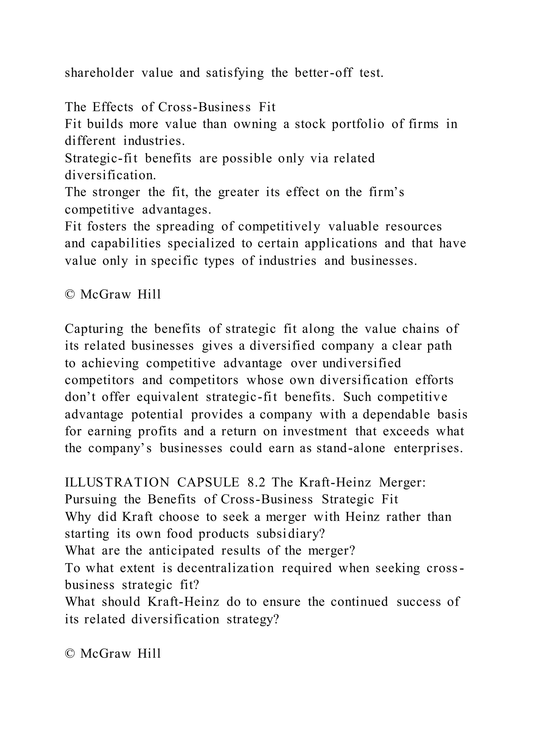 shareholder value and satisfying the better-off test.
The Effects of Cross-Business Fit
Fit builds more value than owning a stock portfolio of firms in
different industries.
Strategic-fit benefits are possible only via related
diversification.
The stronger the fit, the greater its effect on the firm’s
competitive advantages.
Fit fosters the spreading of competitively valuable resources
and capabilities specialized to certain applications and that have
value only in specific types of industries and businesses.
© McGraw Hill
Capturing the benefits of strategic fit along the value chains of
its related businesses gives a diversified company a clear path
to achieving competitive advantage over undiversified
competitors and competitors whose own diversification efforts
don’t offer equivalent strategic-fit benefits. Such competitive
advantage potential provides a company with a dependable basis
for earning profits and a return on investment that exceeds what
the company’s businesses could earn as stand-alone enterprises.
ILLUSTRATION CAPSULE 8.2 The Kraft-Heinz Merger:
Pursuing the Benefits of Cross-Business Strategic Fit
Why did Kraft choose to seek a merger with Heinz rather than
starting its own food products subsidiary?
What are the anticipated results of the merger?
To what extent is decentralization required when seeking cross-
business strategic fit?
What should Kraft-Heinz do to ensure the continued success of
its related diversification strategy?
© McGraw Hill
 