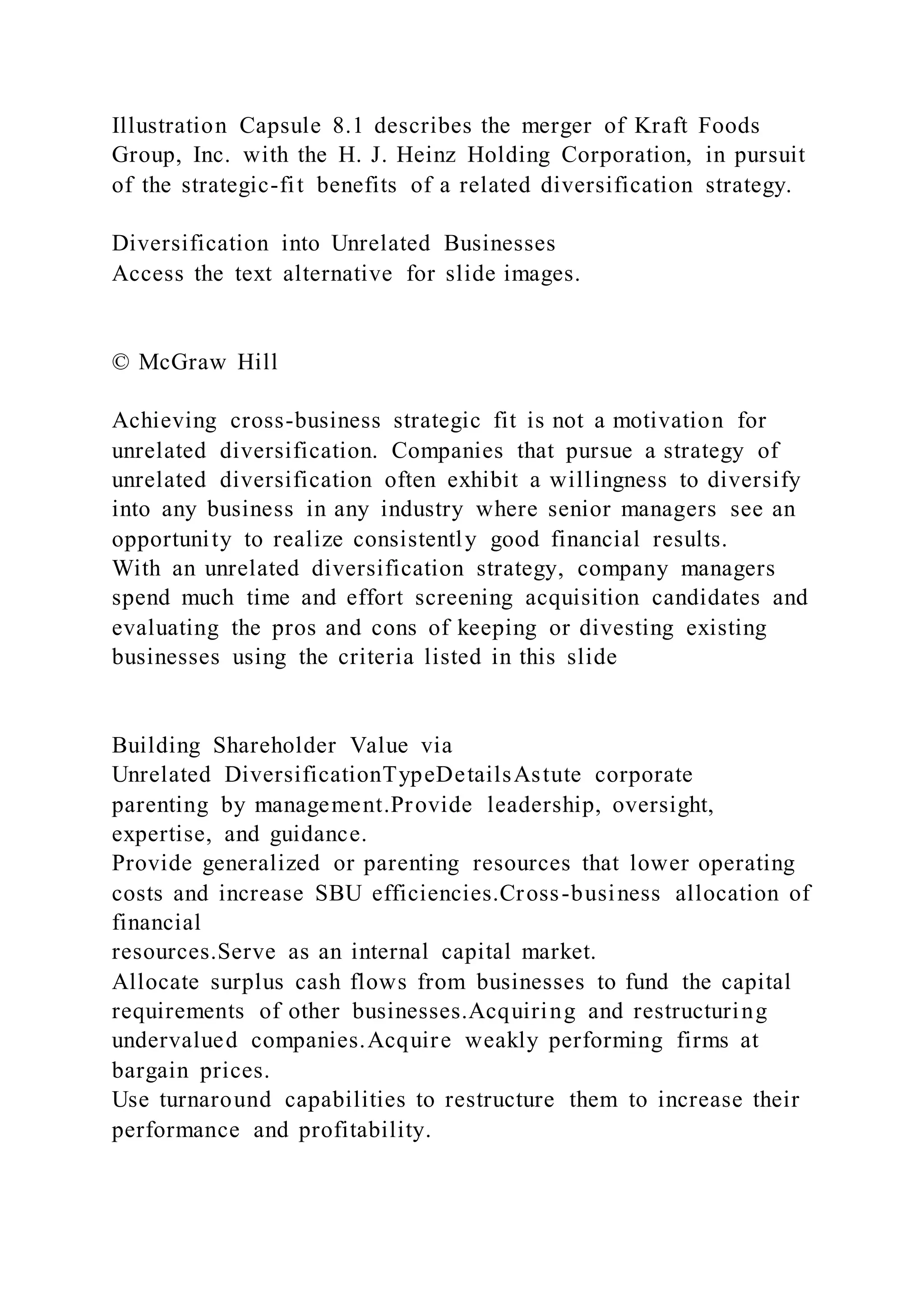 Illustration Capsule 8.1 describes the merger of Kraft Foods
Group, Inc. with the H. J. Heinz Holding Corporation, in pursuit
of the strategic-fit benefits of a related diversification strategy.
Diversification into Unrelated Businesses
Access the text alternative for slide images.
© McGraw Hill
Achieving cross-business strategic fit is not a motivation for
unrelated diversification. Companies that pursue a strategy of
unrelated diversification often exhibit a willingness to diversify
into any business in any industry where senior managers see an
opportunity to realize consistently good financial results.
With an unrelated diversification strategy, company managers
spend much time and effort screening acquisition candidates and
evaluating the pros and cons of keeping or divesting existing
businesses using the criteria listed in this slide
Building Shareholder Value via
Unrelated DiversificationTypeDetailsAstute corporate
parenting by management.Provide leadership, oversight,
expertise, and guidance.
Provide generalized or parenting resources that lower operating
costs and increase SBU efficiencies.Cross-business allocation of
financial
resources.Serve as an internal capital market.
Allocate surplus cash flows from businesses to fund the capital
requirements of other businesses.Acquiring and restructuring
undervalued companies.Acquire weakly performing firms at
bargain prices.
Use turnaround capabilities to restructure them to increase their
performance and profitability.
 