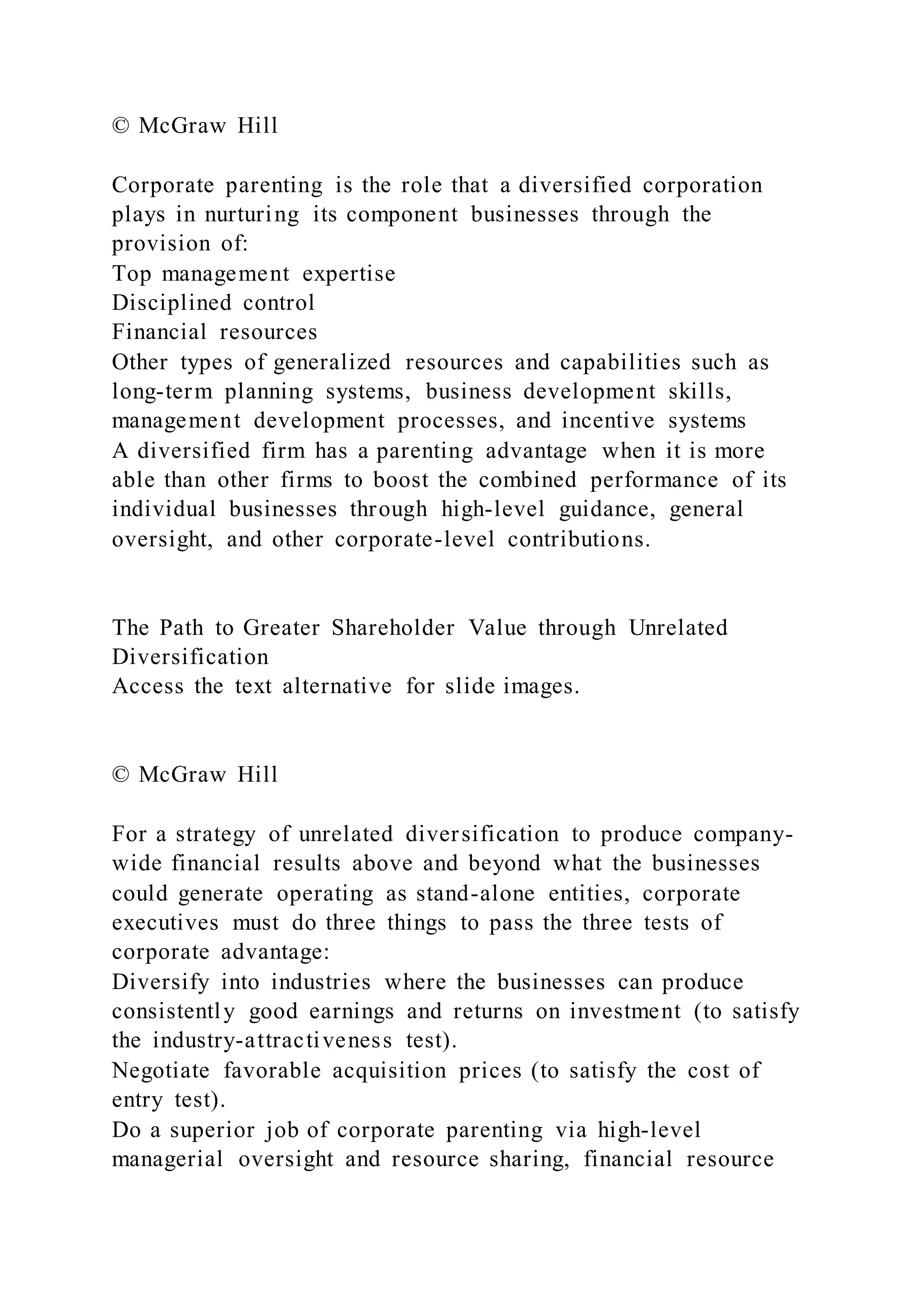 © McGraw Hill
Corporate parenting is the role that a diversified corporation
plays in nurturing its component businesses through the
provision of:
Top management expertise
Disciplined control
Financial resources
Other types of generalized resources and capabilities such as
long-term planning systems, business development skills,
management development processes, and incentive systems
A diversified firm has a parenting advantage when it is more
able than other firms to boost the combined performance of its
individual businesses through high-level guidance, general
oversight, and other corporate-level contributions.
The Path to Greater Shareholder Value through Unrelated
Diversification
Access the text alternative for slide images.
© McGraw Hill
For a strategy of unrelated diversification to produce company-
wide financial results above and beyond what the businesses
could generate operating as stand-alone entities, corporate
executives must do three things to pass the three tests of
corporate advantage:
Diversify into industries where the businesses can produce
consistently good earnings and returns on investment (to satisfy
the industry-attractiveness test).
Negotiate favorable acquisition prices (to satisfy the cost of
entry test).
Do a superior job of corporate parenting via high-level
managerial oversight and resource sharing, financial resource
 