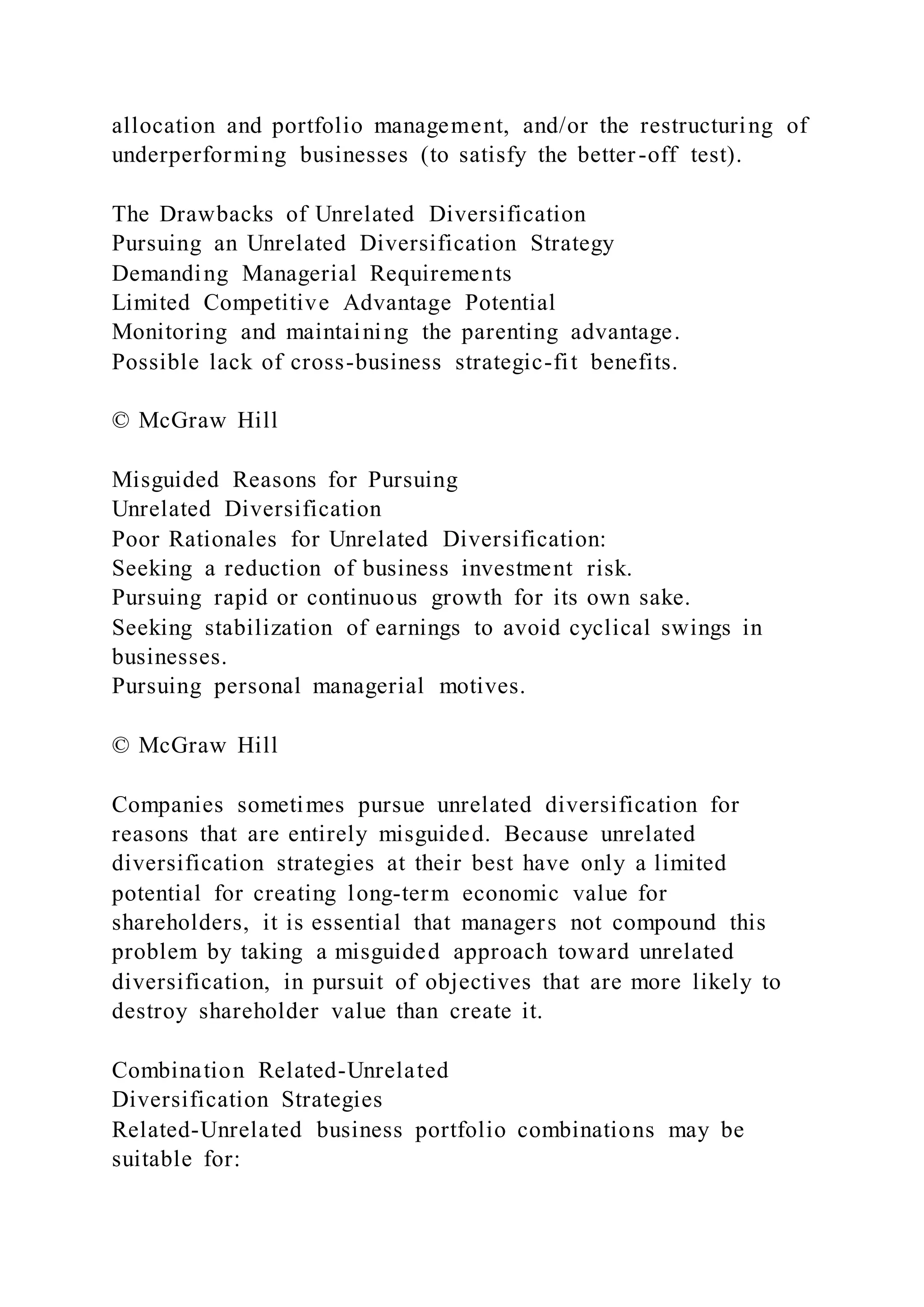 allocation and portfolio management, and/or the restructuring of
underperforming businesses (to satisfy the better-off test).
The Drawbacks of Unrelated Diversification
Pursuing an Unrelated Diversification Strategy
Demanding Managerial Requirements
Limited Competitive Advantage Potential
Monitoring and maintaining the parenting advantage.
Possible lack of cross-business strategic-fit benefits.
© McGraw Hill
Misguided Reasons for Pursuing
Unrelated Diversification
Poor Rationales for Unrelated Diversification:
Seeking a reduction of business investment risk.
Pursuing rapid or continuous growth for its own sake.
Seeking stabilization of earnings to avoid cyclical swings in
businesses.
Pursuing personal managerial motives.
© McGraw Hill
Companies sometimes pursue unrelated diversification for
reasons that are entirely misguided. Because unrelated
diversification strategies at their best have only a limited
potential for creating long-term economic value for
shareholders, it is essential that managers not compound this
problem by taking a misguided approach toward unrelated
diversification, in pursuit of objectives that are more likely to
destroy shareholder value than create it.
Combination Related-Unrelated
Diversification Strategies
Related-Unrelated business portfolio combinations may be
suitable for:
 