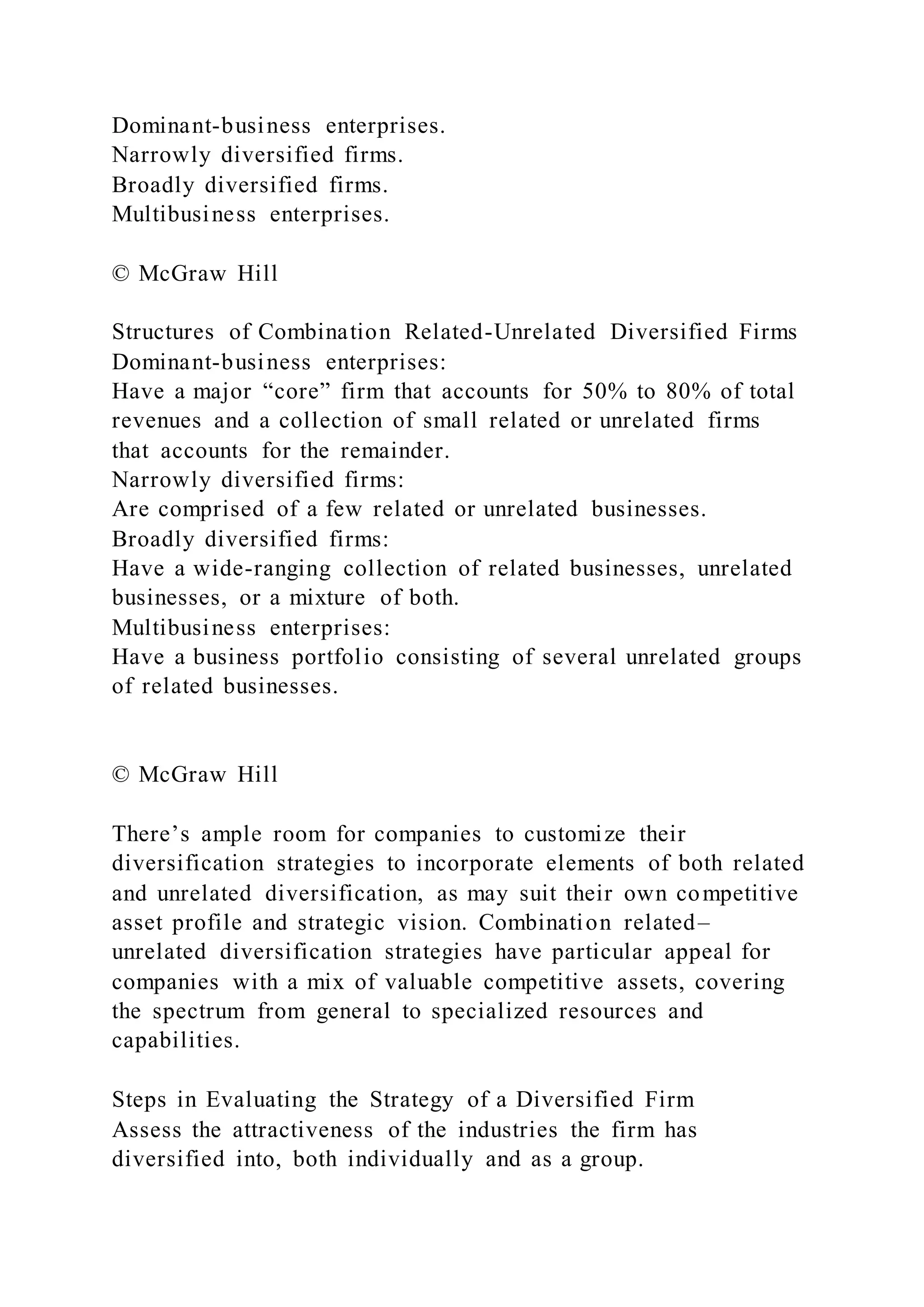 Dominant-business enterprises.
Narrowly diversified firms.
Broadly diversified firms.
Multibusiness enterprises.
© McGraw Hill
Structures of Combination Related-Unrelated Diversified Firms
Dominant-business enterprises:
Have a major “core” firm that accounts for 50% to 80% of total
revenues and a collection of small related or unrelated firms
that accounts for the remainder.
Narrowly diversified firms:
Are comprised of a few related or unrelated businesses.
Broadly diversified firms:
Have a wide-ranging collection of related businesses, unrelated
businesses, or a mixture of both.
Multibusiness enterprises:
Have a business portfolio consisting of several unrelated groups
of related businesses.
© McGraw Hill
There’s ample room for companies to customize their
diversification strategies to incorporate elements of both related
and unrelated diversification, as may suit their own competitive
asset profile and strategic vision. Combination related–
unrelated diversification strategies have particular appeal for
companies with a mix of valuable competitive assets, covering
the spectrum from general to specialized resources and
capabilities.
Steps in Evaluating the Strategy of a Diversified Firm
Assess the attractiveness of the industries the firm has
diversified into, both individually and as a group.
 