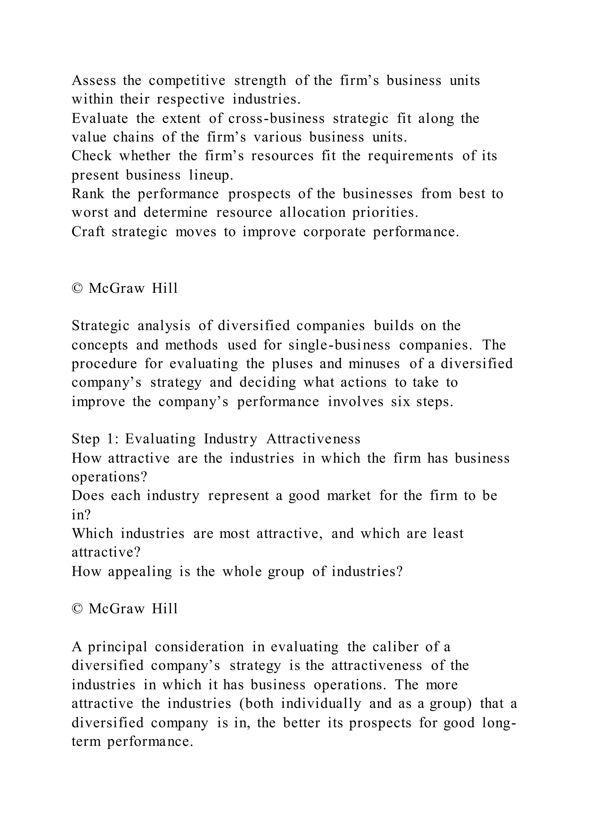 Assess the competitive strength of the firm’s business units
within their respective industries.
Evaluate the extent of cross-business strategic fit along the
value chains of the firm’s various business units.
Check whether the firm’s resources fit the requirements of its
present business lineup.
Rank the performance prospects of the businesses from best to
worst and determine resource allocation priorities.
Craft strategic moves to improve corporate performance.
© McGraw Hill
Strategic analysis of diversified companies builds on the
concepts and methods used for single-business companies. The
procedure for evaluating the pluses and minuses of a diversified
company’s strategy and deciding what actions to take to
improve the company’s performance involves six steps.
Step 1: Evaluating Industry Attractiveness
How attractive are the industries in which the firm has business
operations?
Does each industry represent a good market for the firm to be
in?
Which industries are most attractive, and which are least
attractive?
How appealing is the whole group of industries?
© McGraw Hill
A principal consideration in evaluating the caliber of a
diversified company’s strategy is the attractiveness of the
industries in which it has business operations. The more
attractive the industries (both individually and as a group) that a
diversified company is in, the better its prospects for good long-
term performance.
 