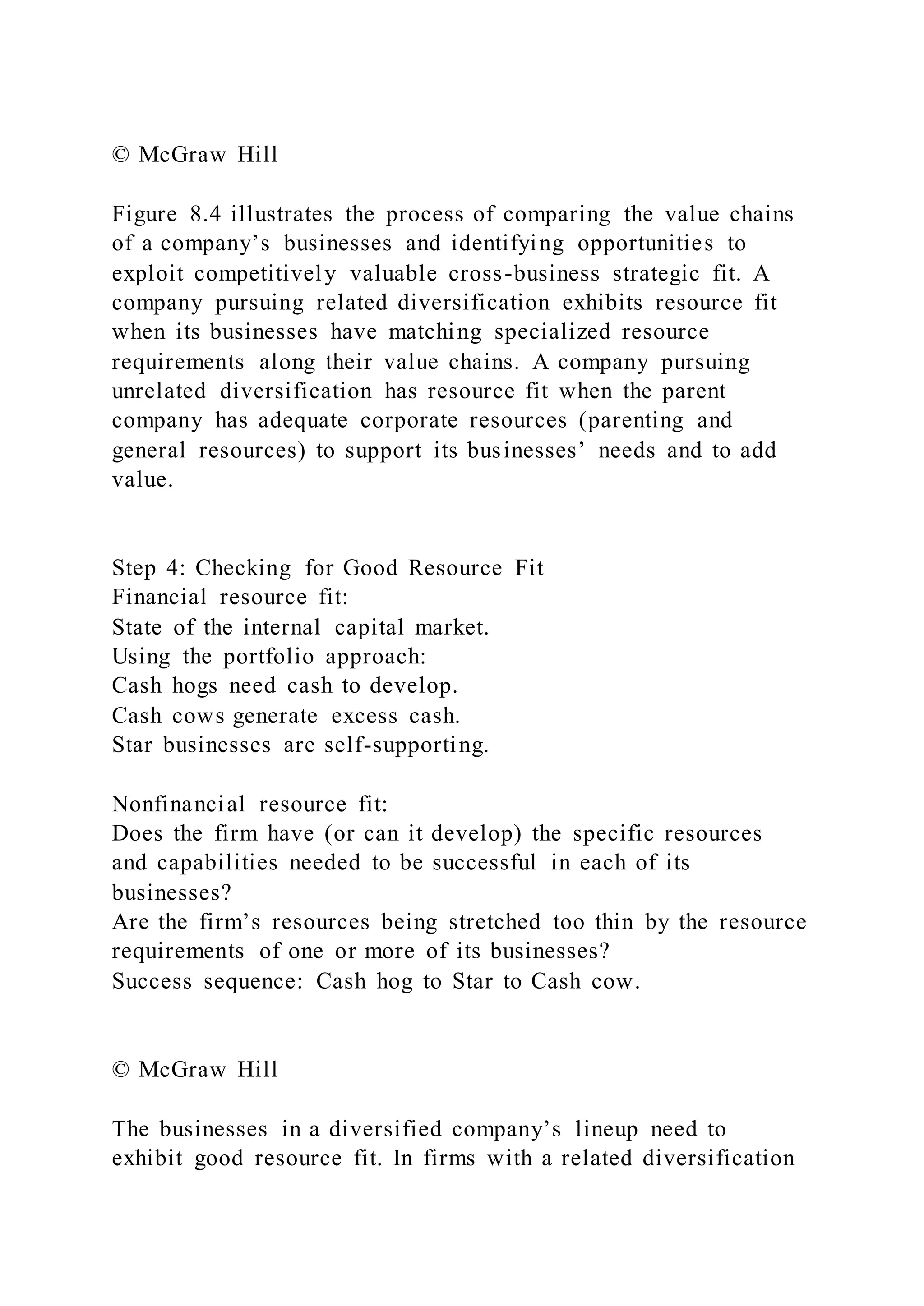 © McGraw Hill
Figure 8.4 illustrates the process of comparing the value chains
of a company’s businesses and identifying opportunities to
exploit competitively valuable cross-business strategic fit. A
company pursuing related diversification exhibits resource fit
when its businesses have matching specialized resource
requirements along their value chains. A company pursuing
unrelated diversification has resource fit when the parent
company has adequate corporate resources (parenting and
general resources) to support its businesses’ needs and to add
value.
Step 4: Checking for Good Resource Fit
Financial resource fit:
State of the internal capital market.
Using the portfolio approach:
Cash hogs need cash to develop.
Cash cows generate excess cash.
Star businesses are self-supporting.
Nonfinancial resource fit:
Does the firm have (or can it develop) the specific resources
and capabilities needed to be successful in each of its
businesses?
Are the firm’s resources being stretched too thin by the resource
requirements of one or more of its businesses?
Success sequence: Cash hog to Star to Cash cow.
© McGraw Hill
The businesses in a diversified company’s lineup need to
exhibit good resource fit. In firms with a related diversification
 
