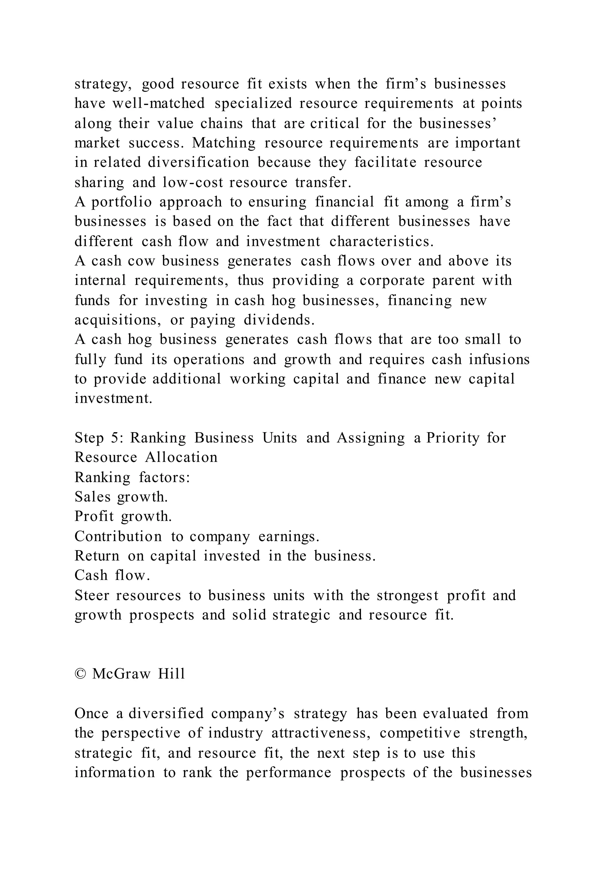 strategy, good resource fit exists when the firm’s businesses
have well-matched specialized resource requirements at points
along their value chains that are critical for the businesses’
market success. Matching resource requirements are important
in related diversification because they facilitate resource
sharing and low-cost resource transfer.
A portfolio approach to ensuring financial fit among a firm’s
businesses is based on the fact that different businesses have
different cash flow and investment characteristics.
A cash cow business generates cash flows over and above its
internal requirements, thus providing a corporate parent with
funds for investing in cash hog businesses, financing new
acquisitions, or paying dividends.
A cash hog business generates cash flows that are too small to
fully fund its operations and growth and requires cash infusions
to provide additional working capital and finance new capital
investment.
Step 5: Ranking Business Units and Assigning a Priority for
Resource Allocation
Ranking factors:
Sales growth.
Profit growth.
Contribution to company earnings.
Return on capital invested in the business.
Cash flow.
Steer resources to business units with the strongest profit and
growth prospects and solid strategic and resource fit.
© McGraw Hill
Once a diversified company’s strategy has been evaluated from
the perspective of industry attractiveness, competitive strength,
strategic fit, and resource fit, the next step is to use this
information to rank the performance prospects of the businesses
 