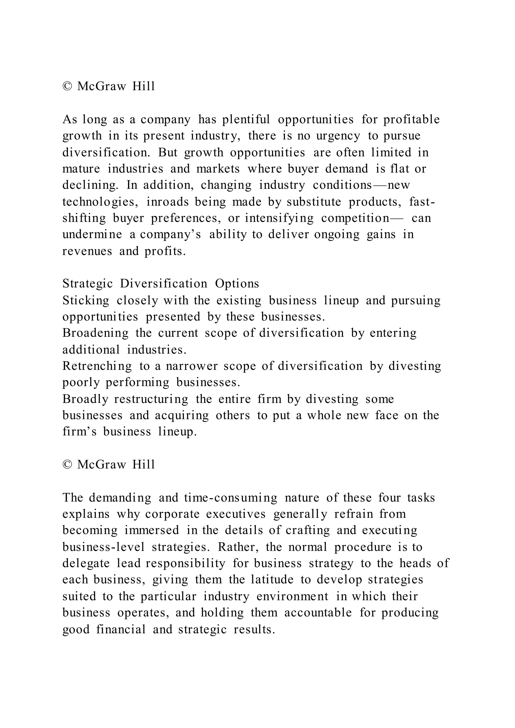 © McGraw Hill
As long as a company has plentiful opportunities for profitable
growth in its present industry, there is no urgency to pursue
diversification. But growth opportunities are often limited in
mature industries and markets where buyer demand is flat or
declining. In addition, changing industry conditions—new
technologies, inroads being made by substitute products, fast-
shifting buyer preferences, or intensifying competition— can
undermine a company’s ability to deliver ongoing gains in
revenues and profits.
Strategic Diversification Options
Sticking closely with the existing business lineup and pursuing
opportunities presented by these businesses.
Broadening the current scope of diversification by entering
additional industries.
Retrenching to a narrower scope of diversification by divesting
poorly performing businesses.
Broadly restructuring the entire firm by divesting some
businesses and acquiring others to put a whole new face on the
firm’s business lineup.
© McGraw Hill
The demanding and time-consuming nature of these four tasks
explains why corporate executives generally refrain from
becoming immersed in the details of crafting and executing
business-level strategies. Rather, the normal procedure is to
delegate lead responsibility for business strategy to the heads of
each business, giving them the latitude to develop strategies
suited to the particular industry environment in which their
business operates, and holding them accountable for producing
good financial and strategic results.
 