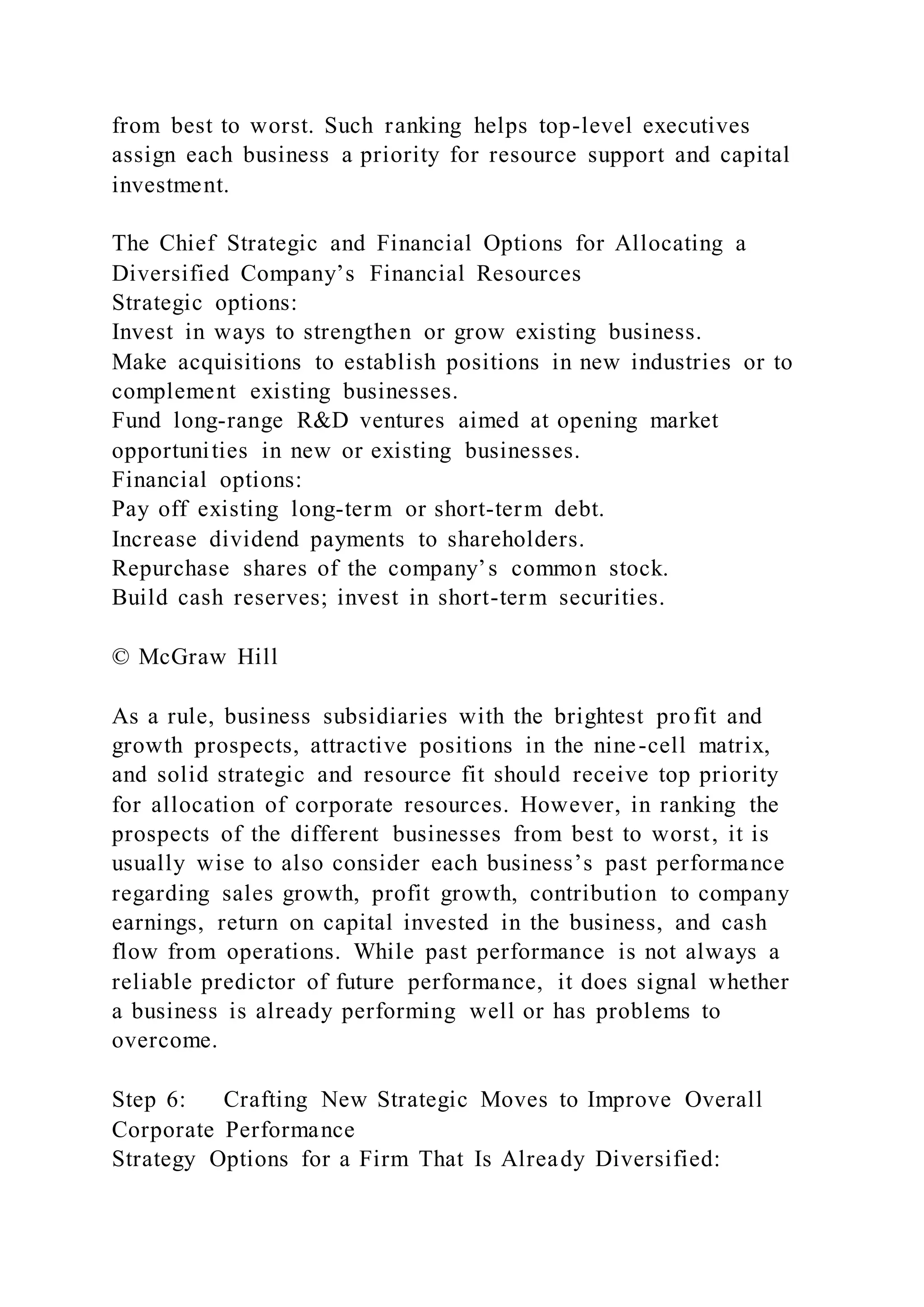 from best to worst. Such ranking helps top-level executives
assign each business a priority for resource support and capital
investment.
The Chief Strategic and Financial Options for Allocating a
Diversified Company’s Financial Resources
Strategic options:
Invest in ways to strengthen or grow existing business.
Make acquisitions to establish positions in new industries or to
complement existing businesses.
Fund long-range R&D ventures aimed at opening market
opportunities in new or existing businesses.
Financial options:
Pay off existing long-term or short-term debt.
Increase dividend payments to shareholders.
Repurchase shares of the company’s common stock.
Build cash reserves; invest in short-term securities.
© McGraw Hill
As a rule, business subsidiaries with the brightest profit and
growth prospects, attractive positions in the nine-cell matrix,
and solid strategic and resource fit should receive top priority
for allocation of corporate resources. However, in ranking the
prospects of the different businesses from best to worst, it is
usually wise to also consider each business’s past performance
regarding sales growth, profit growth, contribution to company
earnings, return on capital invested in the business, and cash
flow from operations. While past performance is not always a
reliable predictor of future performance, it does signal whether
a business is already performing well or has problems to
overcome.
Step 6: Crafting New Strategic Moves to Improve Overall
Corporate Performance
Strategy Options for a Firm That Is Already Diversified:
 