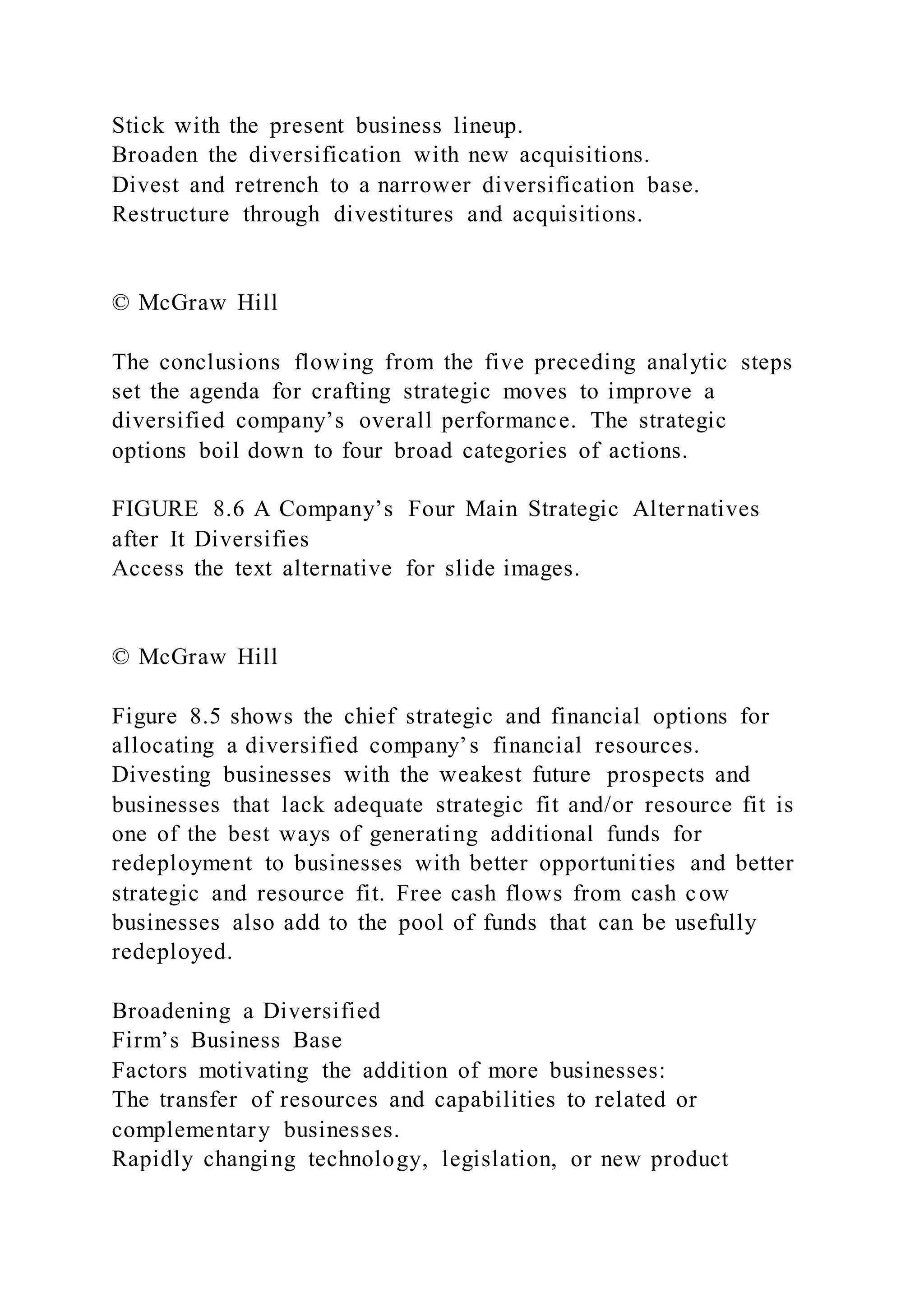 Stick with the present business lineup.
Broaden the diversification with new acquisitions.
Divest and retrench to a narrower diversification base.
Restructure through divestitures and acquisitions.
© McGraw Hill
The conclusions flowing from the five preceding analytic steps
set the agenda for crafting strategic moves to improve a
diversified company’s overall performance. The strategic
options boil down to four broad categories of actions.
FIGURE 8.6 A Company’s Four Main Strategic Alternatives
after It Diversifies
Access the text alternative for slide images.
© McGraw Hill
Figure 8.5 shows the chief strategic and financial options for
allocating a diversified company’s financial resources.
Divesting businesses with the weakest future prospects and
businesses that lack adequate strategic fit and/or resource fit is
one of the best ways of generating additional funds for
redeployment to businesses with better opportunities and better
strategic and resource fit. Free cash flows from cash cow
businesses also add to the pool of funds that can be usefully
redeployed.
Broadening a Diversified
Firm’s Business Base
Factors motivating the addition of more businesses:
The transfer of resources and capabilities to related or
complementary businesses.
Rapidly changing technology, legislation, or new product
 