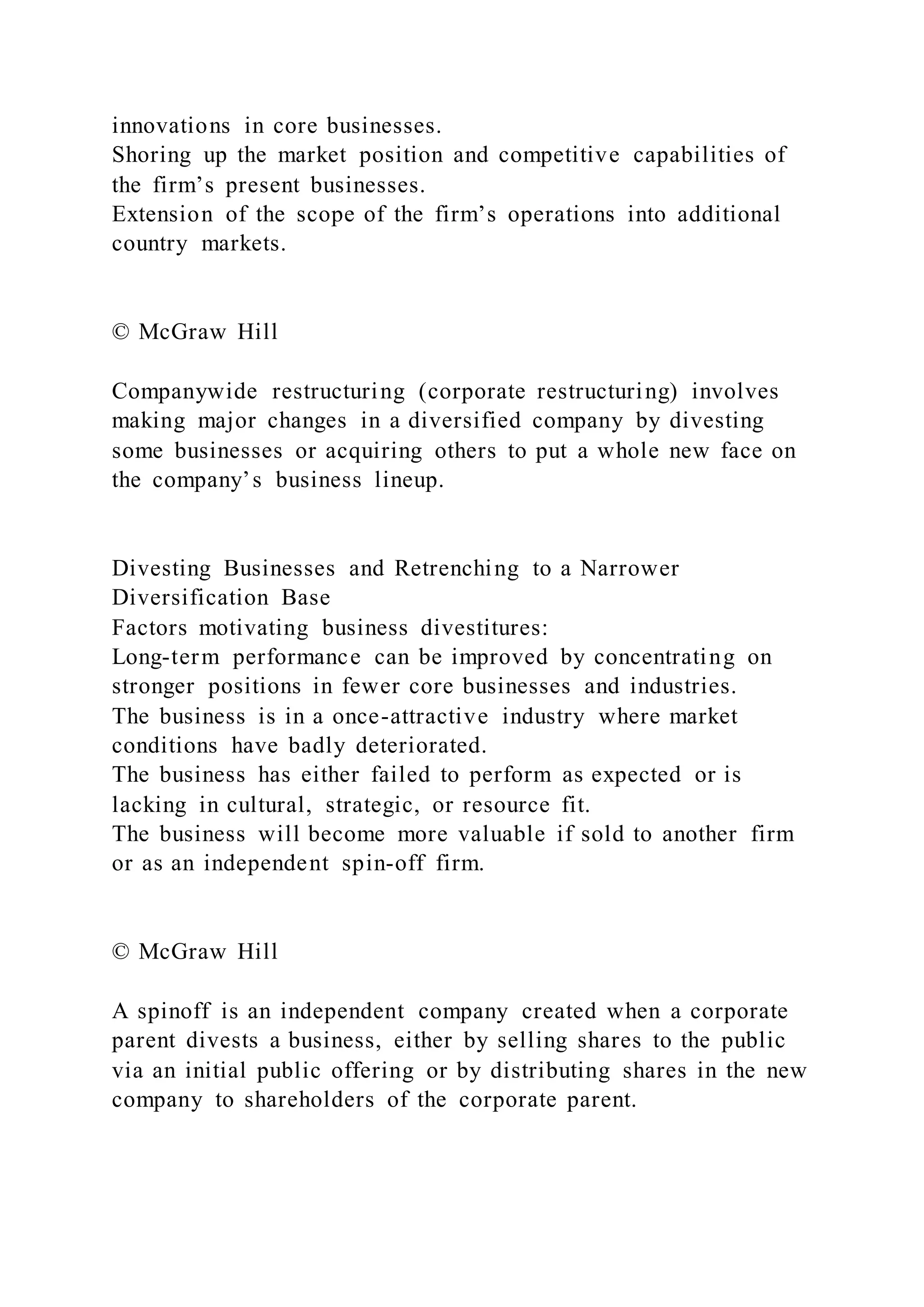 innovations in core businesses.
Shoring up the market position and competitive capabilities of
the firm’s present businesses.
Extension of the scope of the firm’s operations into additional
country markets.
© McGraw Hill
Companywide restructuring (corporate restructuring) involves
making major changes in a diversified company by divesting
some businesses or acquiring others to put a whole new face on
the company’s business lineup.
Divesting Businesses and Retrenching to a Narrower
Diversification Base
Factors motivating business divestitures:
Long-term performance can be improved by concentrating on
stronger positions in fewer core businesses and industries.
The business is in a once-attractive industry where market
conditions have badly deteriorated.
The business has either failed to perform as expected or is
lacking in cultural, strategic, or resource fit.
The business will become more valuable if sold to another firm
or as an independent spin-off firm.
© McGraw Hill
A spinoff is an independent company created when a corporate
parent divests a business, either by selling shares to the public
via an initial public offering or by distributing shares in the new
company to shareholders of the corporate parent.
 