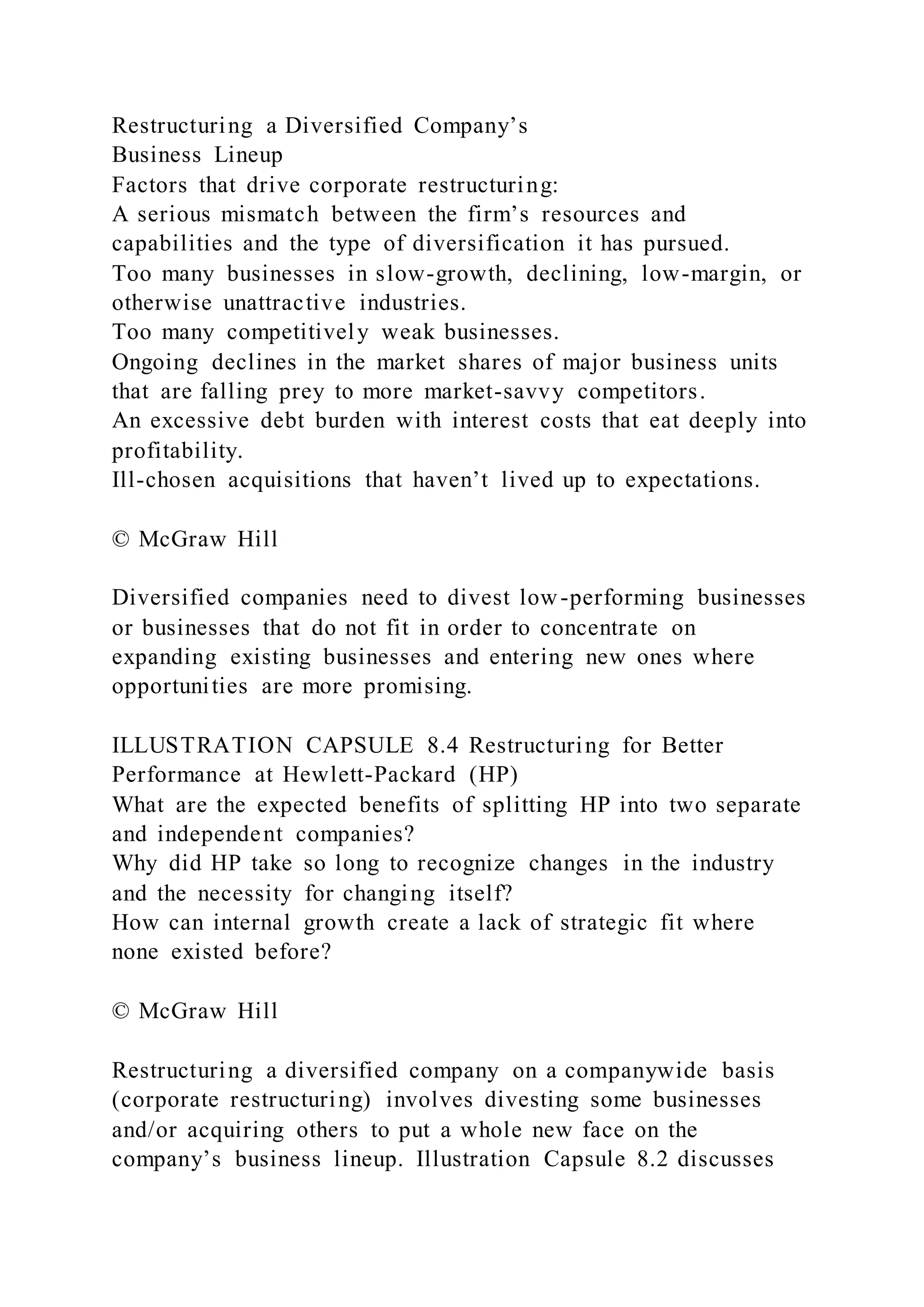 Restructuring a Diversified Company’s
Business Lineup
Factors that drive corporate restructuring:
A serious mismatch between the firm’s resources and
capabilities and the type of diversification it has pursued.
Too many businesses in slow-growth, declining, low-margin, or
otherwise unattractive industries.
Too many competitively weak businesses.
Ongoing declines in the market shares of major business units
that are falling prey to more market-savvy competitors.
An excessive debt burden with interest costs that eat deeply into
profitability.
Ill-chosen acquisitions that haven’t lived up to expectations.
© McGraw Hill
Diversified companies need to divest low-performing businesses
or businesses that do not fit in order to concentrate on
expanding existing businesses and entering new ones where
opportunities are more promising.
ILLUSTRATION CAPSULE 8.4 Restructuring for Better
Performance at Hewlett-Packard (HP)
What are the expected benefits of splitting HP into two separate
and independent companies?
Why did HP take so long to recognize changes in the industry
and the necessity for changing itself?
How can internal growth create a lack of strategic fit where
none existed before?
© McGraw Hill
Restructuring a diversified company on a companywide basis
(corporate restructuring) involves divesting some businesses
and/or acquiring others to put a whole new face on the
company’s business lineup. Illustration Capsule 8.2 discusses
 