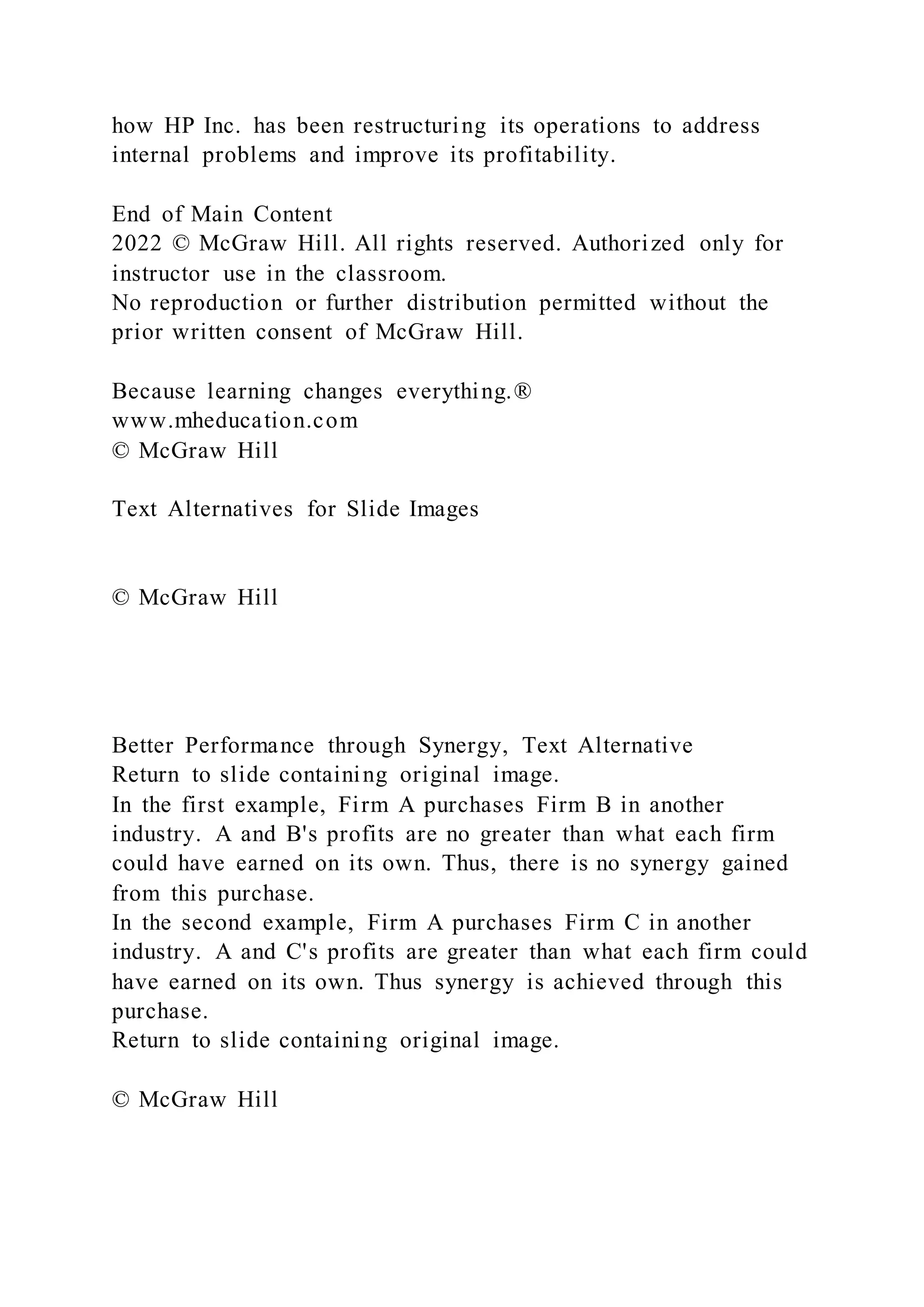 how HP Inc. has been restructuring its operations to address
internal problems and improve its profitability.
End of Main Content
2022 © McGraw Hill. All rights reserved. Authorized only for
instructor use in the classroom.
No reproduction or further distribution permitted without the
prior written consent of McGraw Hill.
Because learning changes everything.®
www.mheducation.com
© McGraw Hill
Text Alternatives for Slide Images
© McGraw Hill
Better Performance through Synergy, Text Alternative
Return to slide containing original image.
In the first example, Firm A purchases Firm B in another
industry. A and B's profits are no greater than what each firm
could have earned on its own. Thus, there is no synergy gained
from this purchase.
In the second example, Firm A purchases Firm C in another
industry. A and C's profits are greater than what each firm could
have earned on its own. Thus synergy is achieved through this
purchase.
Return to slide containing original image.
© McGraw Hill
 