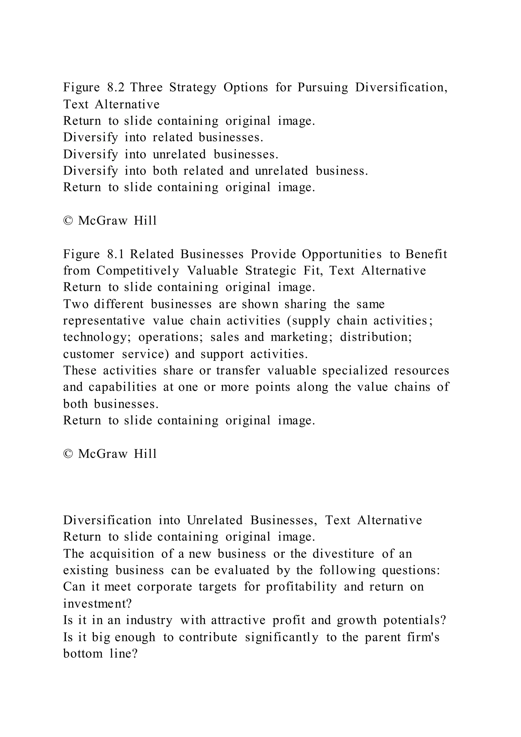 Figure 8.2 Three Strategy Options for Pursuing Diversification,
Text Alternative
Return to slide containing original image.
Diversify into related businesses.
Diversify into unrelated businesses.
Diversify into both related and unrelated business.
Return to slide containing original image.
© McGraw Hill
Figure 8.1 Related Businesses Provide Opportunities to Benefit
from Competitively Valuable Strategic Fit, Text Alternative
Return to slide containing original image.
Two different businesses are shown sharing the same
representative value chain activities (supply chain activities ;
technology; operations; sales and marketing; distribution;
customer service) and support activities.
These activities share or transfer valuable specialized resources
and capabilities at one or more points along the value chains of
both businesses.
Return to slide containing original image.
© McGraw Hill
Diversification into Unrelated Businesses, Text Alternative
Return to slide containing original image.
The acquisition of a new business or the divestiture of an
existing business can be evaluated by the following questions:
Can it meet corporate targets for profitability and return on
investment?
Is it in an industry with attractive profit and growth potentials?
Is it big enough to contribute significantly to the parent firm's
bottom line?
 