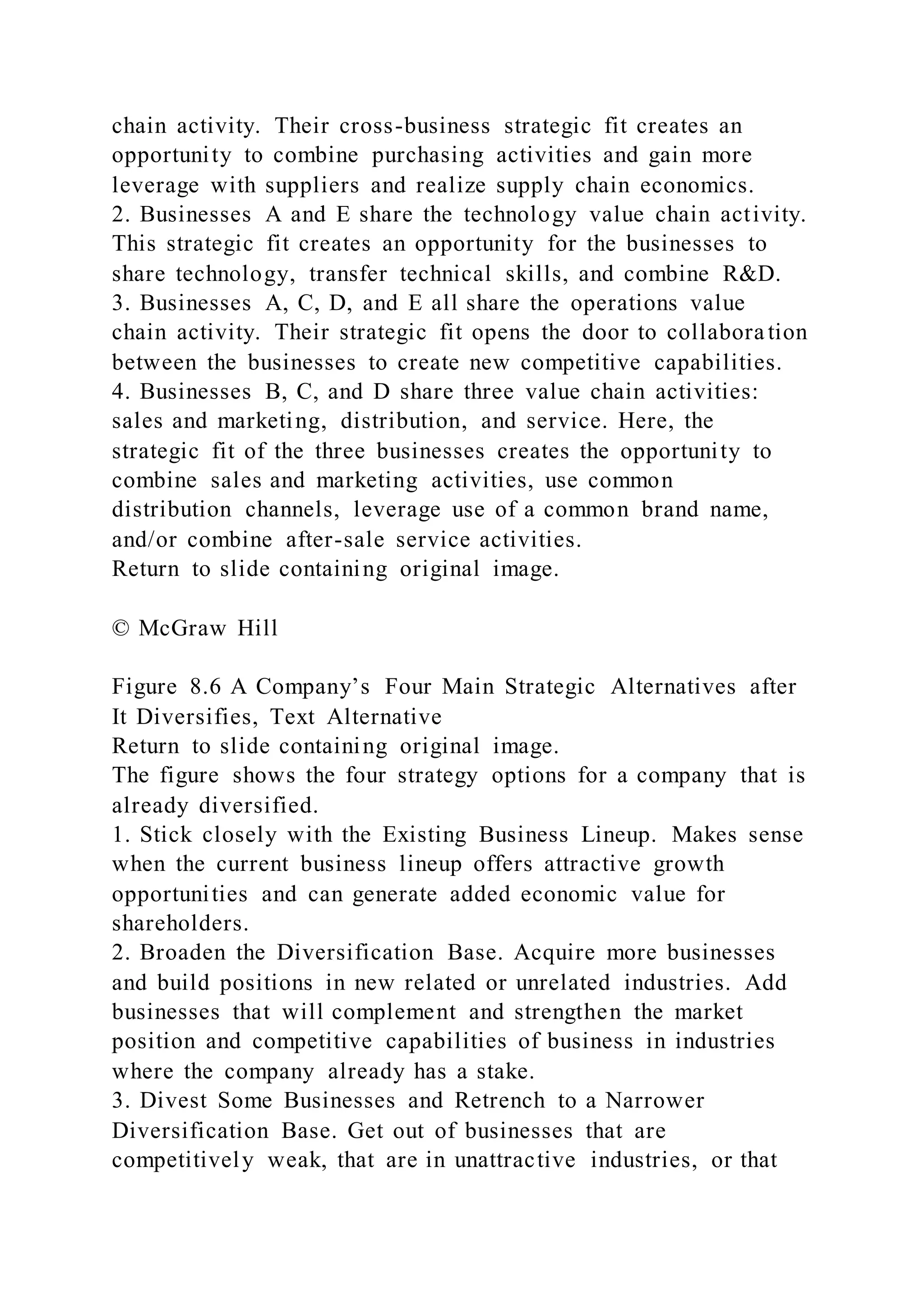 chain activity. Their cross-business strategic fit creates an
opportunity to combine purchasing activities and gain more
leverage with suppliers and realize supply chain economics.
2. Businesses A and E share the technology value chain activity.
This strategic fit creates an opportunity for the businesses to
share technology, transfer technical skills, and combine R&D.
3. Businesses A, C, D, and E all share the operations value
chain activity. Their strategic fit opens the door to collabora tion
between the businesses to create new competitive capabilities.
4. Businesses B, C, and D share three value chain activities:
sales and marketing, distribution, and service. Here, the
strategic fit of the three businesses creates the opportunity to
combine sales and marketing activities, use common
distribution channels, leverage use of a common brand name,
and/or combine after-sale service activities.
Return to slide containing original image.
© McGraw Hill
Figure 8.6 A Company’s Four Main Strategic Alternatives after
It Diversifies, Text Alternative
Return to slide containing original image.
The figure shows the four strategy options for a company that is
already diversified.
1. Stick closely with the Existing Business Lineup. Makes sense
when the current business lineup offers attractive growth
opportunities and can generate added economic value for
shareholders.
2. Broaden the Diversification Base. Acquire more businesses
and build positions in new related or unrelated industries. Add
businesses that will complement and strengthen the market
position and competitive capabilities of business in industries
where the company already has a stake.
3. Divest Some Businesses and Retrench to a Narrower
Diversification Base. Get out of businesses that are
competitively weak, that are in unattractive industries, or that
 