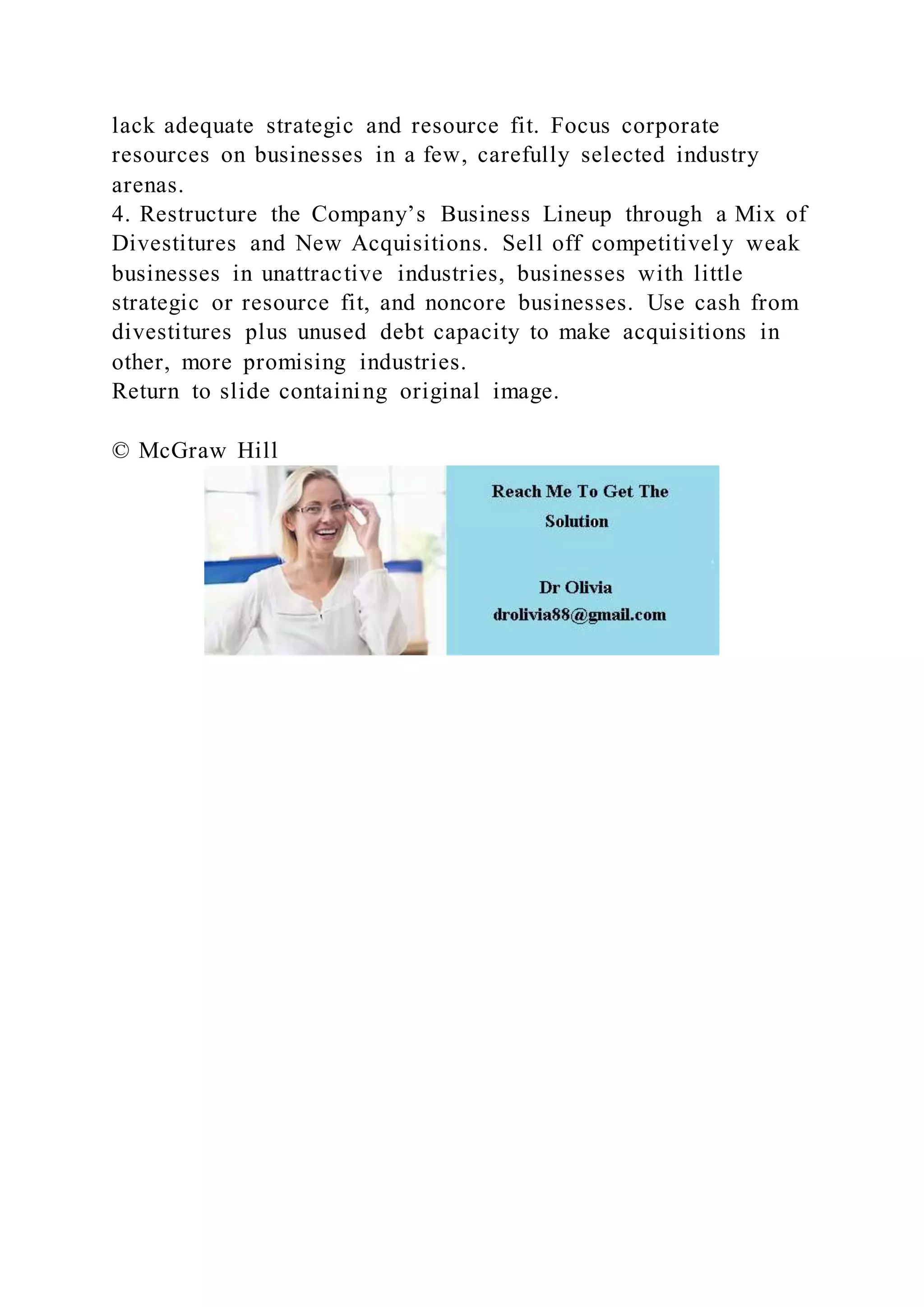 lack adequate strategic and resource fit. Focus corporate
resources on businesses in a few, carefully selected industry
arenas.
4. Restructure the Company’s Business Lineup through a Mix of
Divestitures and New Acquisitions. Sell off competitively weak
businesses in unattractive industries, businesses with little
strategic or resource fit, and noncore businesses. Use cash from
divestitures plus unused debt capacity to make acquisitions in
other, more promising industries.
Return to slide containing original image.
© McGraw Hill
 