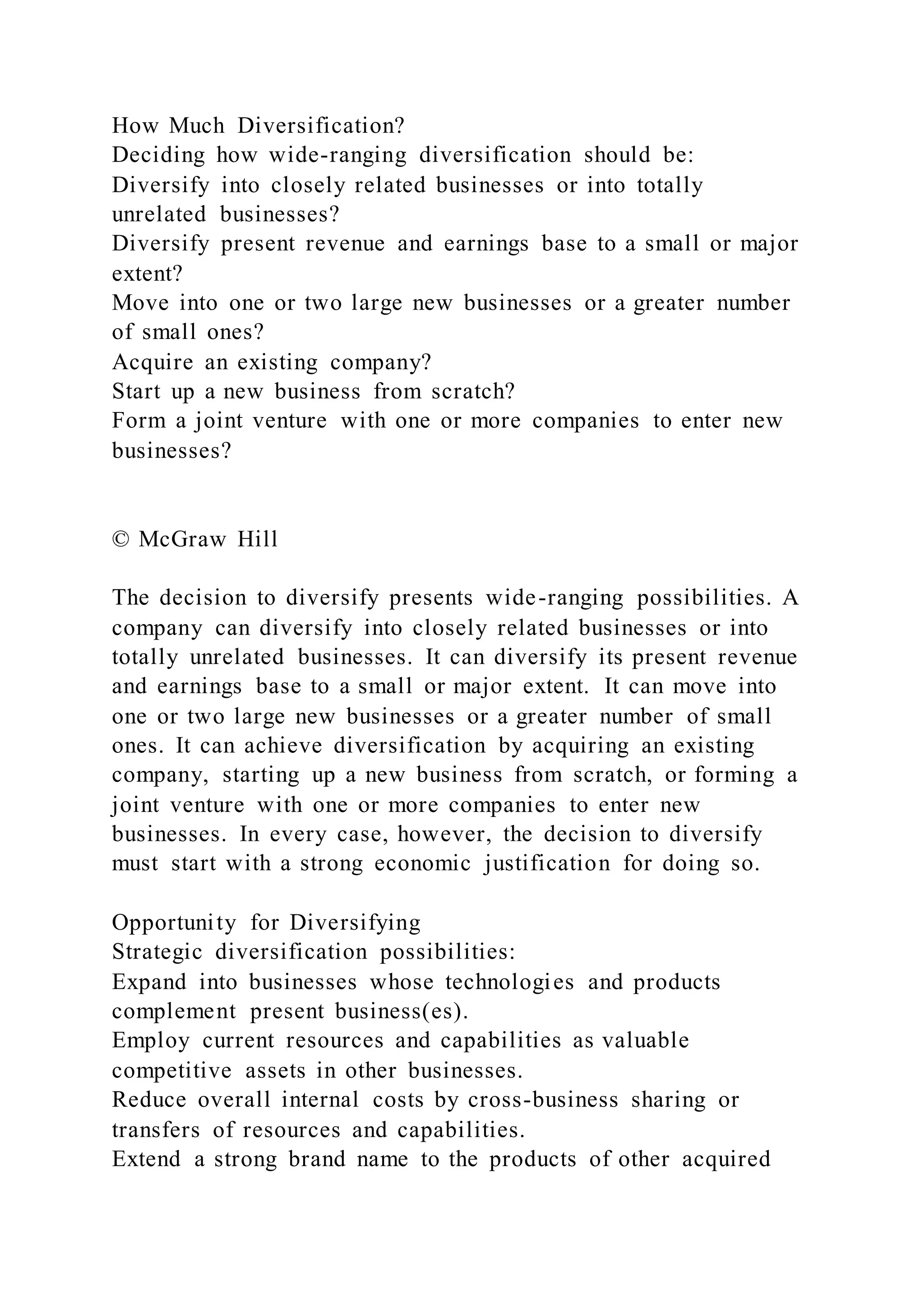 How Much Diversification?
Deciding how wide-ranging diversification should be:
Diversify into closely related businesses or into totally
unrelated businesses?
Diversify present revenue and earnings base to a small or major
extent?
Move into one or two large new businesses or a greater number
of small ones?
Acquire an existing company?
Start up a new business from scratch?
Form a joint venture with one or more companies to enter new
businesses?
© McGraw Hill
The decision to diversify presents wide-ranging possibilities. A
company can diversify into closely related businesses or into
totally unrelated businesses. It can diversify its present revenue
and earnings base to a small or major extent. It can move into
one or two large new businesses or a greater number of small
ones. It can achieve diversification by acquiring an existing
company, starting up a new business from scratch, or forming a
joint venture with one or more companies to enter new
businesses. In every case, however, the decision to diversify
must start with a strong economic justification for doing so.
Opportunity for Diversifying
Strategic diversification possibilities:
Expand into businesses whose technologies and products
complement present business(es).
Employ current resources and capabilities as valuable
competitive assets in other businesses.
Reduce overall internal costs by cross-business sharing or
transfers of resources and capabilities.
Extend a strong brand name to the products of other acquired
 