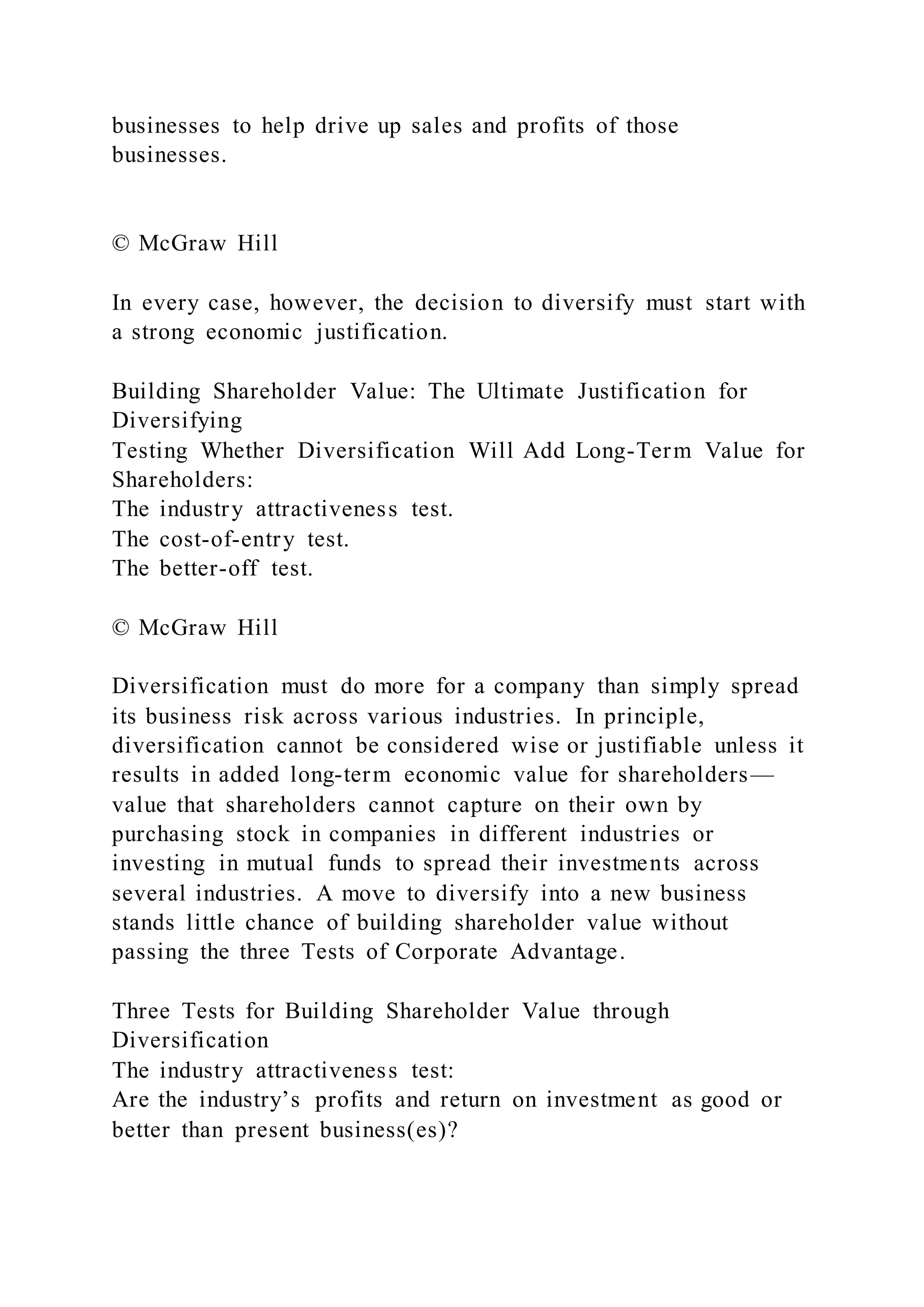 businesses to help drive up sales and profits of those
businesses.
© McGraw Hill
In every case, however, the decision to diversify must start with
a strong economic justification.
Building Shareholder Value: The Ultimate Justification for
Diversifying
Testing Whether Diversification Will Add Long-Term Value for
Shareholders:
The industry attractiveness test.
The cost-of-entry test.
The better-off test.
© McGraw Hill
Diversification must do more for a company than simply spread
its business risk across various industries. In principle,
diversification cannot be considered wise or justifiable unless it
results in added long-term economic value for shareholders—
value that shareholders cannot capture on their own by
purchasing stock in companies in different industries or
investing in mutual funds to spread their investments across
several industries. A move to diversify into a new business
stands little chance of building shareholder value without
passing the three Tests of Corporate Advantage.
Three Tests for Building Shareholder Value through
Diversification
The industry attractiveness test:
Are the industry’s profits and return on investment as good or
better than present business(es)?
 