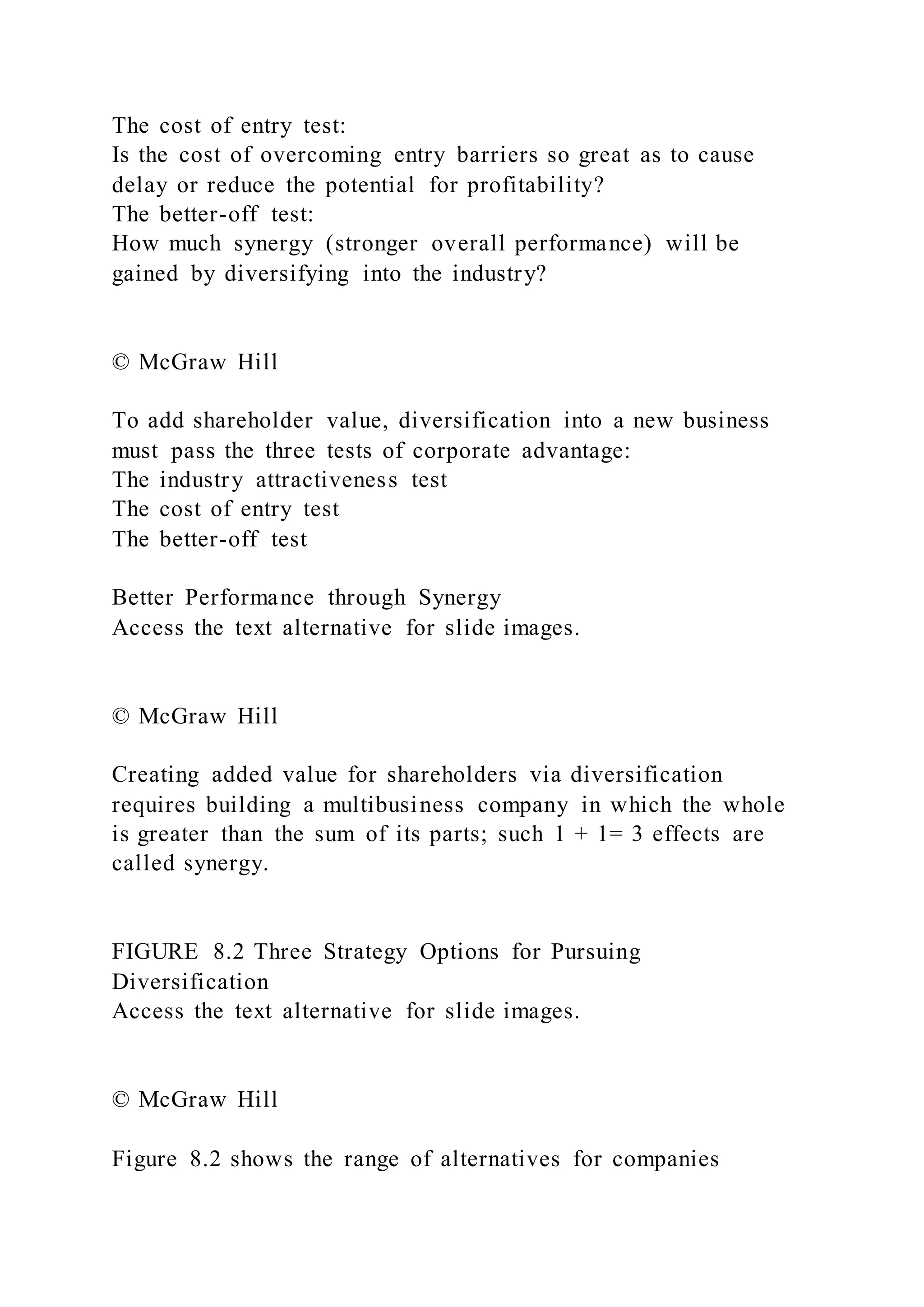 The cost of entry test:
Is the cost of overcoming entry barriers so great as to cause
delay or reduce the potential for profitability?
The better-off test:
How much synergy (stronger overall performance) will be
gained by diversifying into the industry?
© McGraw Hill
To add shareholder value, diversification into a new business
must pass the three tests of corporate advantage:
The industry attractiveness test
The cost of entry test
The better-off test
Better Performance through Synergy
Access the text alternative for slide images.
© McGraw Hill
Creating added value for shareholders via diversification
requires building a multibusiness company in which the whole
is greater than the sum of its parts; such 1 + 1= 3 effects are
called synergy.
FIGURE 8.2 Three Strategy Options for Pursuing
Diversification
Access the text alternative for slide images.
© McGraw Hill
Figure 8.2 shows the range of alternatives for companies
 
