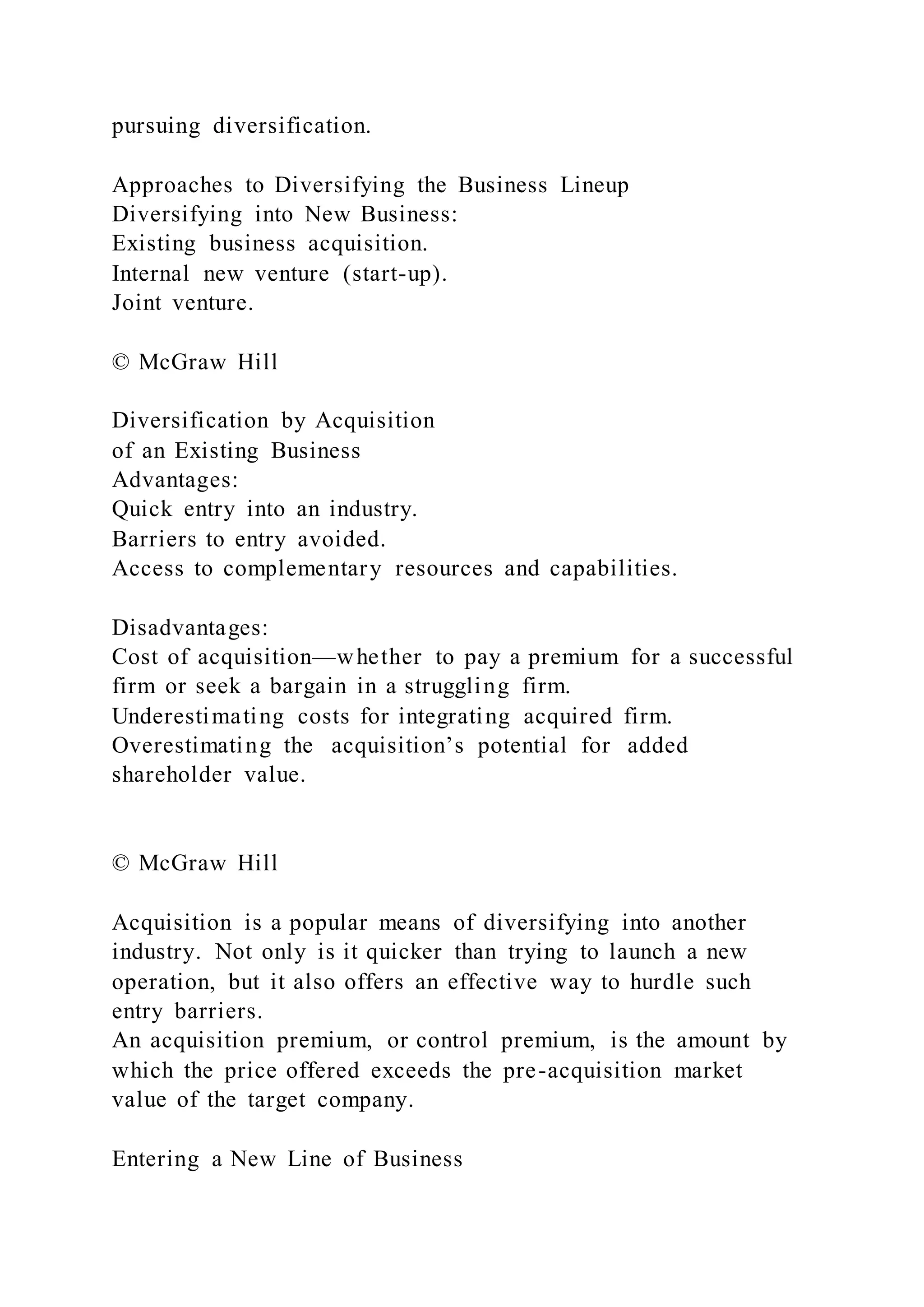 pursuing diversification.
Approaches to Diversifying the Business Lineup
Diversifying into New Business:
Existing business acquisition.
Internal new venture (start-up).
Joint venture.
© McGraw Hill
Diversification by Acquisition
of an Existing Business
Advantages:
Quick entry into an industry.
Barriers to entry avoided.
Access to complementary resources and capabilities.
Disadvantages:
Cost of acquisition—whether to pay a premium for a successful
firm or seek a bargain in a struggling firm.
Underestimating costs for integrating acquired firm.
Overestimating the acquisition’s potential for added
shareholder value.
© McGraw Hill
Acquisition is a popular means of diversifying into another
industry. Not only is it quicker than trying to launch a new
operation, but it also offers an effective way to hurdle such
entry barriers.
An acquisition premium, or control premium, is the amount by
which the price offered exceeds the pre-acquisition market
value of the target company.
Entering a New Line of Business
 
