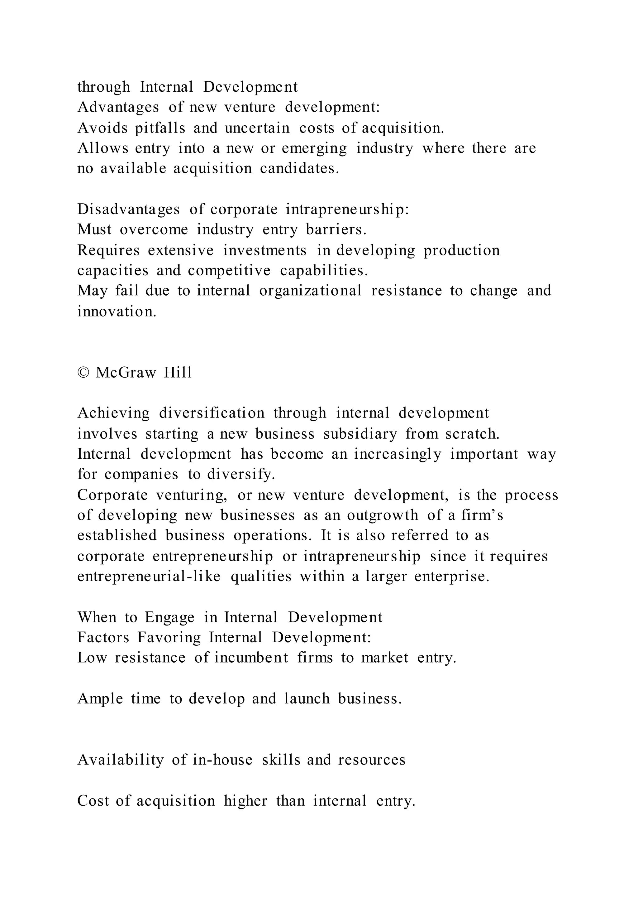 through Internal Development
Advantages of new venture development:
Avoids pitfalls and uncertain costs of acquisition.
Allows entry into a new or emerging industry where there are
no available acquisition candidates.
Disadvantages of corporate intrapreneurship:
Must overcome industry entry barriers.
Requires extensive investments in developing production
capacities and competitive capabilities.
May fail due to internal organizational resistance to change and
innovation.
© McGraw Hill
Achieving diversification through internal development
involves starting a new business subsidiary from scratch.
Internal development has become an increasingly important way
for companies to diversify.
Corporate venturing, or new venture development, is the process
of developing new businesses as an outgrowth of a firm’s
established business operations. It is also referred to as
corporate entrepreneurship or intrapreneurship since it requires
entrepreneurial-like qualities within a larger enterprise.
When to Engage in Internal Development
Factors Favoring Internal Development:
Low resistance of incumbent firms to market entry.
Ample time to develop and launch business.
Availability of in-house skills and resources
Cost of acquisition higher than internal entry.
 