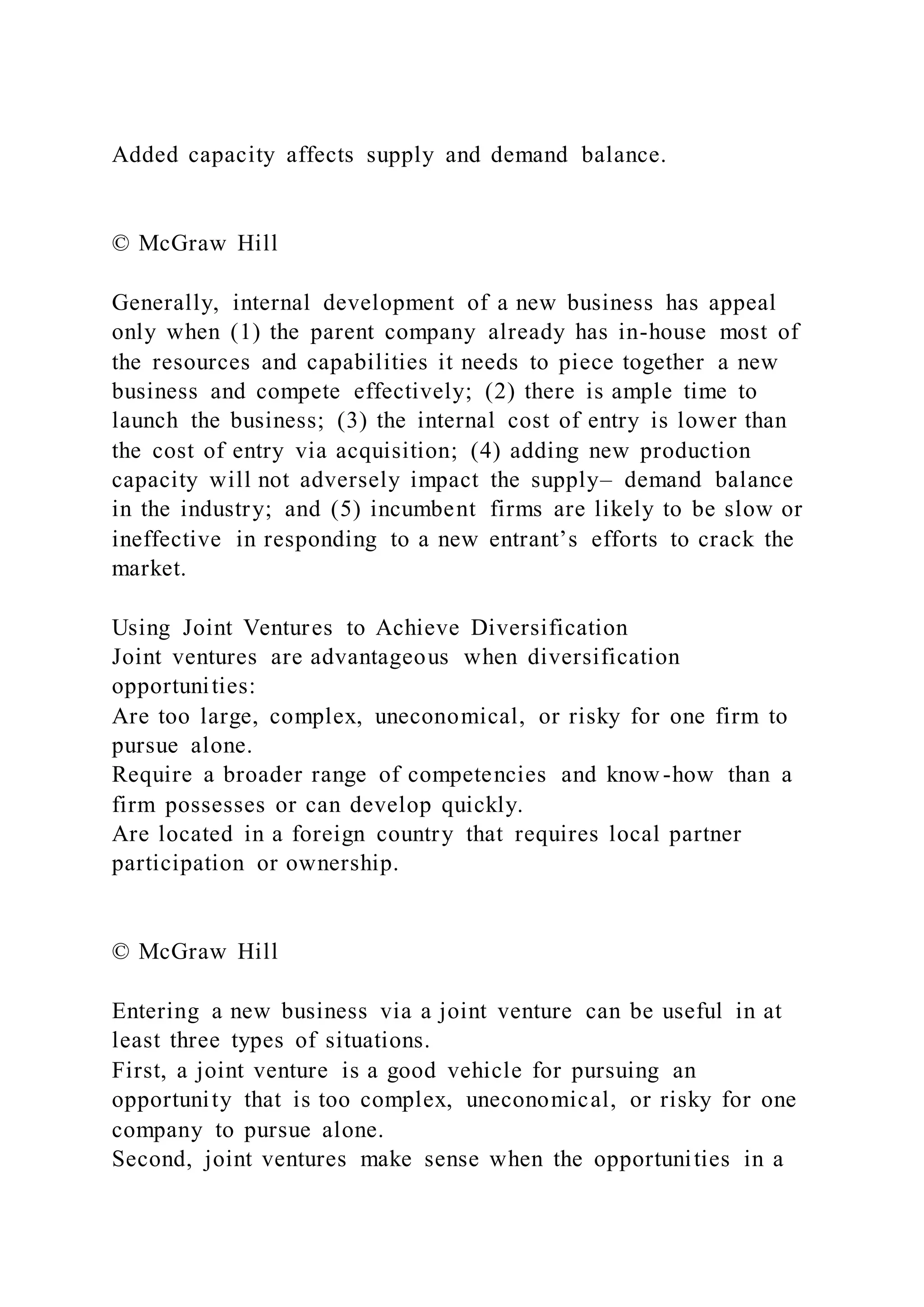 Added capacity affects supply and demand balance.
© McGraw Hill
Generally, internal development of a new business has appeal
only when (1) the parent company already has in-house most of
the resources and capabilities it needs to piece together a new
business and compete effectively; (2) there is ample time to
launch the business; (3) the internal cost of entry is lower than
the cost of entry via acquisition; (4) adding new production
capacity will not adversely impact the supply– demand balance
in the industry; and (5) incumbent firms are likely to be slow or
ineffective in responding to a new entrant’s efforts to crack the
market.
Using Joint Ventures to Achieve Diversification
Joint ventures are advantageous when diversification
opportunities:
Are too large, complex, uneconomical, or risky for one firm to
pursue alone.
Require a broader range of competencies and know-how than a
firm possesses or can develop quickly.
Are located in a foreign country that requires local partner
participation or ownership.
© McGraw Hill
Entering a new business via a joint venture can be useful in at
least three types of situations.
First, a joint venture is a good vehicle for pursuing an
opportunity that is too complex, uneconomical, or risky for one
company to pursue alone.
Second, joint ventures make sense when the opportunities in a
 