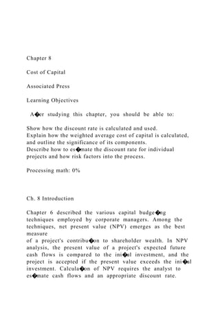 Chapter 8
Cost of Capital
Associated Press
Learning Objectives
A�er studying this chapter, you should be able to:
Show how the discount rate is calculated and used.
Explain how the weighted average cost of capital is calculated,
and outline the significance of its components.
Describe how to es�mate the discount rate for individual
projects and how risk factors into the process.
Processing math: 0%
Ch. 8 Introduction
Chapter 6 described the various capital budge�ng
techniques employed by corporate managers. Among the
techniques, net present value (NPV) emerges as the best
measure
of a project's contribu�on to shareholder wealth. In NPV
analysis, the present value of a project's expected future
cash flows is compared to the ini�al investment, and the
project is accepted if the present value exceeds the ini�al
investment. Calcula�on of NPV requires the analyst to
es�mate cash flows and an appropriate discount rate.
 