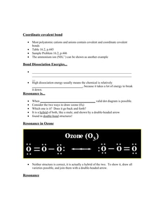 Coordinate covalent bond

   •   Most polyatomic cations and anions contain covalent and coordinate covalent
       bonds
   •   Table 16.2, p.445
   •   Sample Problem 16.2, p.446
   •   The ammonium ion (NH41+) can be shown as another example

Bond Dissociation Energies...

   •   _________________________________________________________________
       _________________________________________________________________
       __
   •   High dissociation energy usually means the chemical is relatively
       _________________________________, because it takes a lot of energy to break
       it down.
Resonance is...

   •   When ____________________________________ valid dot diagram is possible.
   •   Consider the two ways to draw ozone (O3)
   •   Which one is it? Does it go back and forth?
   •   It is a hybrid of both, like a mule; and shown by a double-headed arrow
   •   found in double-bond structures!

Resonance in Ozone




   •   Neither structure is correct, it is actually a hybrid of the two. To show it, draw all
       varieties possible, and join them with a double-headed arrow.

Resonance
 