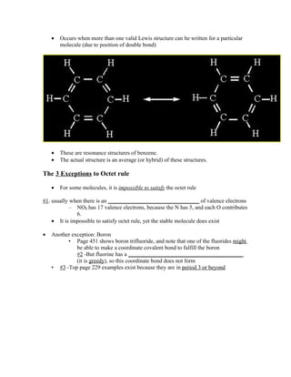 •   Occurs when more than one valid Lewis structure can be written for a particular
        molecule (due to position of double bond)




    •   These are resonance structures of benzene.
    •   The actual structure is an average (or hybrid) of these structures.

The 3 Exceptions to Octet rule

    •   For some molecules, it is impossible to satisfy the octet rule

#1. usually when there is an ________________________________ of valence electrons
           – NO2 has 17 valence electrons, because the N has 5, and each O contributes
              6.
    • It is impossible to satisfy octet rule, yet the stable molecule does exist

•   Another exception: Boron
          • Page 451 shows boron trifluoride, and note that one of the fluorides might
              be able to make a coordinate covalent bond to fulfill the boron
              #2 -But fluorine has a ________________________________________
              (it is greedy), so this coordinate bond does not form
    • #3 -Top page 229 examples exist because they are in period 3 or beyond
 