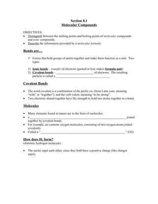 Section 8.1
                               Molecular Compounds

OBJECTIVES:
• Distinguish between the melting points and boiling points of molecular compounds
  and ionic compounds.
• Describe the information provided by a molecular formula.

Bonds are…

     Forces that hold groups of atoms together and make them function as a unit. Two
      types:

    1) Ionic bonds – transfer of electrons (gained or lost; makes formula unit)
    2) Covalent bonds – ________________________ of electrons. The resulting
       particle is called a ___________________________________

Covalent Bonds

•   The word covalent is a combination of the prefix co- (from Latin com, meaning
    “with” or “together”), and the verb valere, meaning “to be strong”.
•   Two electrons shared together have the strength to hold two atoms together in a bond.

Molecules

•   Many elements found in nature are in the form of molecules:
•   a ______________________________________________________________ joined
    together by covalent bonds.
•   For example, air contains oxygen molecules, consisting of two oxygen atoms joined
    covalently
•   Called a “_______________________________________________________” (O2)

How does H2 form?
(diatomic hydrogen molecule)

•   The nuclei repel each other, since they both have a positive charge (like charges
    repel).
 