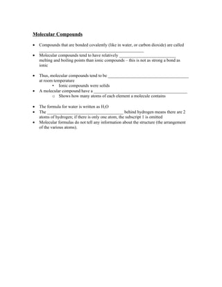 Molecular Compounds

•   Compounds that are bonded covalently (like in water, or carbon dioxide) are called
    ________________________________________________
•   Molecular compounds tend to have relatively __________________________
    melting and boiling points than ionic compounds – this is not as strong a bond as
    ionic

•   Thus, molecular compounds tend to be _____________________________________
    at room temperature
           • Ionic compounds were solids
•   A molecular compound have a ___________________________________________
           o Shows how many atoms of each element a molecule contains

•   The formula for water is written as H2O
•   The ___________________________________ behind hydrogen means there are 2
    atoms of hydrogen; if there is only one atom, the subscript 1 is omitted
•   Molecular formulas do not tell any information about the structure (the arrangement
    of the various atoms).
 