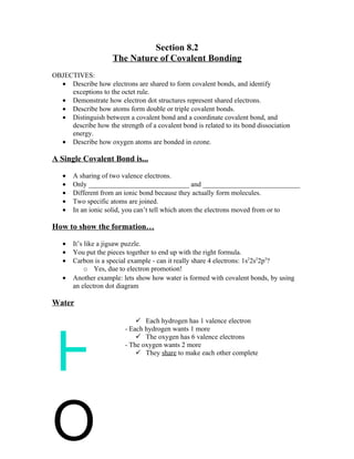 Section 8.2
                     The Nature of Covalent Bonding
OBJECTIVES:
  • Describe how electrons are shared to form covalent bonds, and identify
     exceptions to the octet rule.
  • Demonstrate how electron dot structures represent shared electrons.
  • Describe how atoms form double or triple covalent bonds.
  • Distinguish between a covalent bond and a coordinate covalent bond, and
     describe how the strength of a covalent bond is related to its bond dissociation
     energy.
  • Describe how oxygen atoms are bonded in ozone.

A Single Covalent Bond is...

   •   A sharing of two valence electrons.
   •   Only _____________________________ and ____________________________
   •   Different from an ionic bond because they actually form molecules.
   •   Two specific atoms are joined.
   •   In an ionic solid, you can’t tell which atom the electrons moved from or to

How to show the formation…

   •   It’s like a jigsaw puzzle.
   •   You put the pieces together to end up with the right formula.
   •   Carbon is a special example - can it really share 4 electrons: 1s22s22p2?
            o Yes, due to electron promotion!
   •   Another example: lets show how water is formed with covalent bonds, by using
       an electron dot diagram

Water

                               Each hydrogen has 1 valence electron




H
                          - Each hydrogen wants 1 more
                               The oxygen has 6 valence electrons
                          - The oxygen wants 2 more
                               They share to make each other complete




O
 