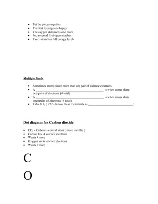 •   Put the pieces together
    •   The first hydrogen is happy
    •   The oxygen still needs one more
    •   So, a second hydrogen attaches
    •   Every atom has full energy levels




Multiple Bonds

    •   Sometimes atoms share more than one pair of valence electrons.
    •   A ____________________________________________ is when atoms share
        two pairs of electrons (4 total)
    •   A ____________________________________________ is when atoms share
        three pairs of electrons (6 total)
    •   Table 8.1, p.222 - Know these 7 elements as _____________________________:




Dot diagram for Carbon dioxide

•   CO2 - Carbon is central atom ( more metallic )
•   Carbon has 4 valence electrons
•   Wants 4 more
•   Oxygen has 6 valence electrons
•   Wants 2 more




C
O
 