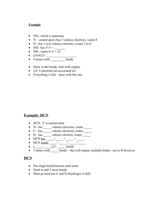Example


  •   NH3, which is ammonia
  •   N – central atom; has 5 valence electrons, wants 8
  •   H - has 1 (x3) valence electrons, wants 2 (x3)
  •   NH3 has 5+3 = _______
  •   NH3 wants 8+6 = 14
  •   (14-8)/2= ___________________
  •   4 atoms with _________ bonds

  •   Draw in the bonds; start with singles
  •   All 8 electrons are accounted for
  •   Everything is full – done with this one




Example: HCN

  •   HCN: C is central atom
  •   N - has _____ valence electrons, wants _____
  •   C - has _____ valence electrons, wants _____
  •   H - has _____ valence electron, wants _____
  •   HCN has _____+_____+_____ = _____
  •   HCN wants _____+_____+_____=_____
  •   (_____-_____)/2= _____ bonds
  •   3 atoms with _____ bonds – this will require multiple bonds - not to H however

HCN

  •   Put single bond between each atom
  •   Need to add 2 more bonds
  •   Must go between C and N (Hydrogen is full)
 