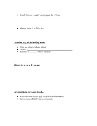 •   Uses 8 electrons – need 2 more to equal the 10 it has




  •   Must go on the N to fill its octet




Another way of indicating bonds

  •   Often use a line to indicate a bond
  •   Called a ________________________________________________
  •   Each line is ________ valence electrons




Other Structural Examples




A Coordinate Covalent Bond...

  •   When one atom donates both electrons in a covalent bond.
  •   Carbon monoxide (CO) is a good example:
 