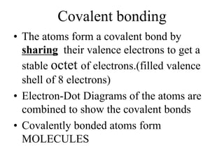 Covalent bonding
• The atoms form a covalent bond by
sharing their valence electrons to get a
stable octet of electrons.(filled valence
shell of 8 electrons)
• Electron-Dot Diagrams of the atoms are
combined to show the covalent bonds
• Covalently bonded atoms form
MOLECULES
 