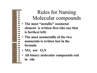 Rules for Naming
Molecular compounds
• The most “metallic” nonmetal
element is written first (the one that
is furthest left)
• The most nonmetallic of the two
nonmetals is written last in the
formula
• NO2 not O2N
• All binary molecular compounds end
in -ide
 