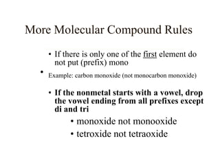 • If there is only one of the first element do
not put (prefix) mono
• Example: carbon monoxide (not monocarbon monoxide)
• If the nonmetal starts with a vowel, drop
the vowel ending from all prefixes except
di and tri
• monoxide not monooxide
• tetroxide not tetraoxide
More Molecular Compound Rules
 