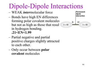 Dipole-Dipole Interactions
– WEAK intermolecular force
– Bonds have high EN differences
forming polar covalent molecules,
but not as high as those that result
in hydrogen bonding.
.21<EN<1.99
– Partial negative and partial
positive charges slightly attracted
to each other.
– Only occur between polar
covalent molecules
84
 