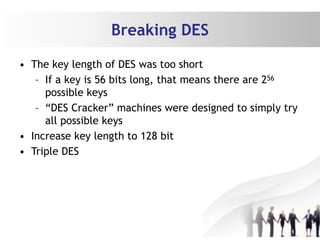 Breaking DES
• The key length of DES was too short
– If a key is 56 bits long, that means there are 256
possible keys
– “DES Cracker” machines were designed to simply try
all possible keys
• Increase key length to 128 bit
• Triple DES
 