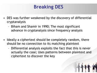 Breaking DES
• DES was further weakened by the discovery of differential
cryptanalysis
– Biham and Shamir in 1990; The most significant
advance in cryptanalysis since frequency analysis
• Ideally a ciphertext should be completely random, there
should be no connection to its matching plaintext
– Differential analysis exploits the fact that this is never
actually the case; Uses patterns between plaintext and
ciphertext to discover the key
 