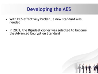 Developing the AES
• With DES effectively broken, a new standard was
needed
• In 2001, the Rijndael cipher was selected to become
the Advanced Encryption Standard
 