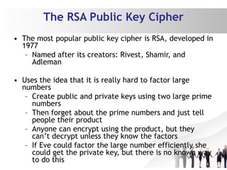The RSA Public Key Cipher
• The most popular public key cipher is RSA, developed in
1977
– Named after its creators: Rivest, Shamir, and
Adleman
• Uses the idea that it is really hard to factor large
numbers
– Create public and private keys using two large prime
numbers
– Then forget about the prime numbers and just tell
people their product
– Anyone can encrypt using the product, but they
can’t decrypt unless they know the factors
– If Eve could factor the large number efficiently she
could get the private key, but there is no known way
to do this
 