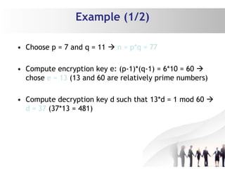 Example (1/2)
• Choose p = 7 and q = 11  n = p*q = 77
• Compute encryption key e: (p-1)*(q-1) = 6*10 = 60 
chose e = 13 (13 and 60 are relatively prime numbers)
• Compute decryption key d such that 13*d = 1 mod 60 
d = 37 (37*13 = 481)
 