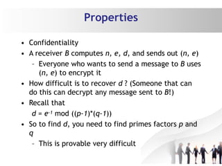 Properties
• Confidentiality
• A receiver B computes n, e, d, and sends out (n, e)
– Everyone who wants to send a message to B uses
(n, e) to encrypt it
• How difficult is to recover d ? (Someone that can
do this can decrypt any message sent to B!)
• Recall that
d = e-1 mod ((p-1)*(q-1))
• So to find d, you need to find primes factors p and
q
– This is provable very difficult
 