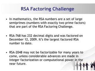 RSA Factoring Challenge
• In mathematics, the RSA numbers are a set of large
semiprimes (numbers with exactly two prime factors)
that are part of the RSA Factoring Challenge.
• RSA-768 has 232 decimal digits and was factored on
December 12, 2009. It’s the largest factored RSA
number to date.
• RSA-2048 may not be factorizable for many years to
come, unless considerable advances are made in
integer factorization or computational power in the
near future.
 