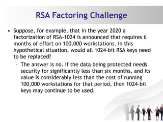 RSA Factoring Challenge
• Suppose, for example, that in the year 2020 a
factorization of RSA-1024 is announced that requires 6
months of effort on 100,000 workstations. In this
hypothetical situation, would all 1024-bit RSA keys need
to be replaced?
– The answer is no. If the data being protected needs
security for significantly less than six months, and its
value is considerably less than the cost of running
100,000 workstations for that period, then 1024-bit
keys may continue to be used.
 