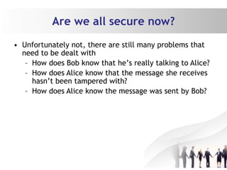 Are we all secure now?
• Unfortunately not, there are still many problems that
need to be dealt with
– How does Bob know that he’s really talking to Alice?
– How does Alice know that the message she receives
hasn’t been tampered with?
– How does Alice know the message was sent by Bob?
 