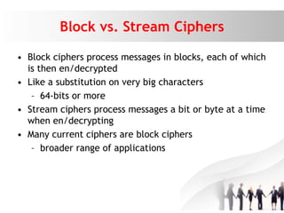Block vs. Stream Ciphers
• Block ciphers process messages in blocks, each of which
is then en/decrypted
• Like a substitution on very big characters
– 64-bits or more
• Stream ciphers process messages a bit or byte at a time
when en/decrypting
• Many current ciphers are block ciphers
– broader range of applications
 