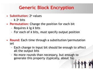 Generic Block Encryption
• Substitution: 2k values
– k 2k bits
• Permutation: Change the position for each bit
– Requires k lg k bits
– For each of k bits, must specify output position
• Round: Each time through a substitution/permutation
set
– Each change in input bit should be enough to affect
all the output bits
– No more rounds than necessary, but enough to
generate this property (typically, about 16)
 